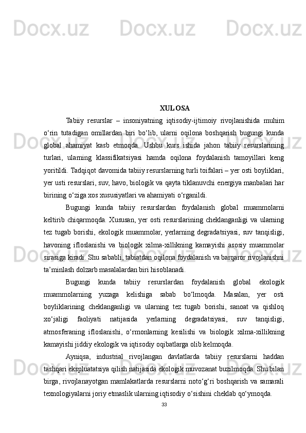 XULOSA
Tabiiy   resurslar   –   insoniyatning   iqtisodiy-ijtimoiy   rivojlanishida   muhim
o‘rin   tutadigan   omillardan   biri   bo‘lib,   ularni   oqilona   boshqarish   bugungi   kunda
global   ahamiyat   kasb   etmoqda.   Ushbu   kurs   ishida   jahon   tabiiy   resurslarining
turlari,   ularning   klassifikatsiyasi   hamda   oqilona   foydalanish   tamoyillari   keng
yoritildi. Tadqiqot davomida tabiiy resurslarning turli toifalari – yer osti boyliklari,
yer usti resurslari, suv, havo, biologik va qayta tiklanuvchi energiya manbalari har
birining o‘ziga xos xususiyatlari va ahamiyati o‘rganildi.
Bugungi   kunda   tabiiy   resurslardan   foydalanish   global   muammolarni
keltirib   chiqarmoqda.   Xususan,   yer   osti   resurslarining   cheklanganligi   va   ularning
tez   tugab   borishi,   ekologik   muammolar,   yerlarning   degradatsiyasi,   suv   tanqisligi,
havoning   ifloslanishi   va   biologik   xilma-xillikning   kamayishi   asosiy   muammolar
sirasiga kiradi. Shu sababli, tabiatdan oqilona foydalanish va barqaror rivojlanishni
ta’minlash dolzarb masalalardan biri hisoblanadi.
Bugungi   kunda   tabiiy   resurslardan   foydalanish   global   ekologik
muammolarning   yuzaga   kelishiga   sabab   bo‘lmoqda.   Masalan,   yer   osti
boyliklarining   cheklanganligi   va   ularning   tez   tugab   borishi,   sanoat   va   qishloq
xo‘jaligi   faoliyati   natijasida   yerlarning   degradatsiyasi,   suv   tanqisligi,
atmosferaning   ifloslanishi,   o‘rmonlarning   kesilishi   va   biologik   xilma-xillikning
kamayishi jiddiy ekologik va iqtisodiy oqibatlarga olib kelmoqda.
Ayniqsa,   industrial   rivojlangan   davlatlarda   tabiiy   resurslarni   haddan
tashqari ekspluatatsiya qilish natijasida ekologik muvozanat buzilmoqda. Shu bilan
birga, rivojlanayotgan  mamlakatlarda resurslarni  noto‘g‘ri  boshqarish  va samarali
texnologiyalarni joriy etmaslik ularning iqtisodiy o‘sishini cheklab qo‘ymoqda.
33 