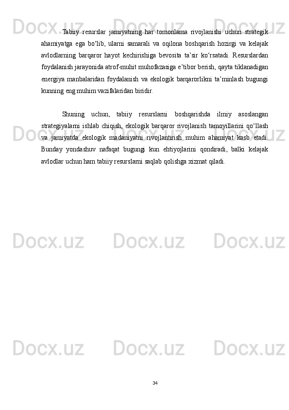 Tabiiy   resurslar   jamiyatning   har   tomonlama   rivojlanishi   uchun   strategik
ahamiyatga   ega   bo‘lib,   ularni   samarali   va   oqilona   boshqarish   hozirgi   va   kelajak
avlodlarning   barqaror   hayot   kechirishiga   bevosita   ta’sir   ko‘rsatadi.   Resurslardan
foydalanish jarayonida atrof-muhit muhofazasiga e’tibor berish, qayta tiklanadigan
energiya   manbalaridan   foydalanish   va   ekologik   barqarorlikni   ta’minlash   bugungi
kunning eng muhim vazifalaridan biridir.
Shuning   uchun,   tabiiy   resurslarni   boshqarishda   ilmiy   asoslangan
strategiyalarni   ishlab   chiqish,   ekologik   barqaror   rivojlanish   tamoyillarini   qo‘llash
va   jamiyatda   ekologik   madaniyatni   rivojlantirish   muhim   ahamiyat   kasb   etadi.
Bunday   yondashuv   nafaqat   bugungi   kun   ehtiyojlarini   qondiradi,   balki   kelajak
avlodlar uchun ham tabiiy resurslarni saqlab qolishga xizmat qiladi.
34 