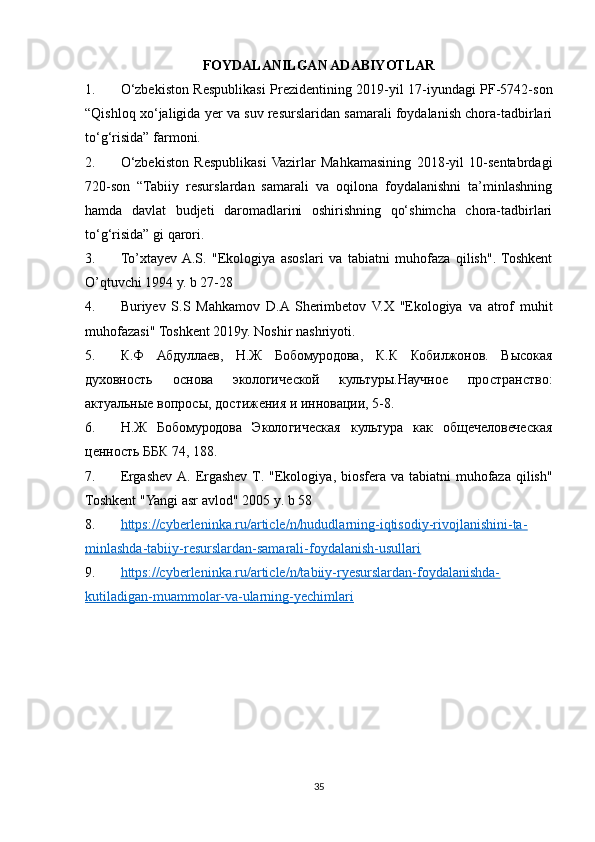 FOYDALANILGAN ADABIYOTLAR
1. O‘zbekiston Respublikasi Prezidentining 2019-yil 17-iyundagi PF-5742-son
“Qishloq xo‘jaligida yer va suv resurslaridan samarali foydalanish chora-tadbirlari
to‘g‘risida” farmoni.
2. O‘zbekiston   Respublikasi  Vazirlar   Mahkamasining   2018-yil   10-sentabrdagi
720-son   “Tabiiy   resurslardan   samarali   va   oqilona   foydalanishni   ta’minlashning
hamda   davlat   budjeti   daromadlarini   oshirishning   qo‘shimcha   chora-tadbirlari
to‘g‘risida” gi qarori.
3. To’xtayev  A.S.   "Ekologiya   asoslari   va   tabiatni   muhofaza   qilish".  Toshkent
O’qtuvchi 1994 y. b 27-28
4. Buriyev   S.S   Mahkamov   D.A  Sherimbetov   V.X   "Ekologiya   va   atrof   muhit
muhofazasi" Toshkent 2019y. Noshir nashriyoti.
5. К.Ф   Абдуллаев,   Н.Ж   Бобомуродова,   К.К   Кобилжонов.   Высокая
духовность   основа   экологической   культуры.Научное   пространство:
актуальные вопросы, достижения и инновации, 5-8.
6. Н.Ж   Бобомуродова   Экологическая   культура   как   общечеловеческая
ценность ББК 74, 188.
7. Ergashev   A .   Ergashev   T . " Ekologiya ,   biosfera   va   tabiatni   muhofaza   qilish "
Toshkent  " Yangi   asr   avlod " 2005  y .  b  58
8. https://cyberleninka.ru/article/n/hududlarning-iqtisodiy-rivojlanishini-ta-   
minlashda-tabiiy-resurslardan-samarali-foydalanish-usullari
9. https://cyberleninka.ru/article/n/tabiiy-ryesurslardan-foydalanishda-   
kutiladigan-muammolar-va-ularning-yechimlari   
35 