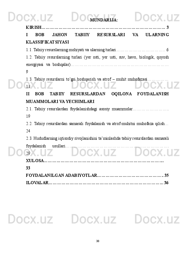 MUNDARIJA:
KIRISH…………………………………………………………………………… 3
I   BOB   JAHON   TABIIY   RESURSLARI   VA   ULARNING
KLASSIFIKATSIYASI
1.1. Tabiiy resurslarning mohiyati va ularning turlari…………………………….. 6
1.2.   Tabiiy   resurslarning   turlari   (yer   osti,   yer   usti,   suv,   havo,   biologik,   quyosh
energiyasi   va   boshqalar)……………………………………………………………
9
1.3.  Tabiiy   resurslarni   to’gri   boshqarish   va   atrof   –   muhit   muhofazasi……………
13
II   BOB   TABIIY   RESURSLARDAN   OQILONA   FOYDALANISH
MUAMMOLARI VA YECHIMLARI
2.1.   Tabiiy   resurslardan   foydalanishdagi   asosiy   muammolar……………………..
19
2.2.  Tabiiy   resurslardan   samarali   foydalanish   va   atrof-muhitni   muhofaza   qilish…
24
2.3. Hududlarning iqtisodiy rivojlanishini ta’minlashda tabiiy resurslardan samarali
foydalanish   usullari……………………………………………………………….
29
XULOSA………………………………………………………………………....
33
FOYDALANILGAN ADABIYOTLAR……………………………………….. 35
ILOVALAR……………………………………………………………………... 36
38 
