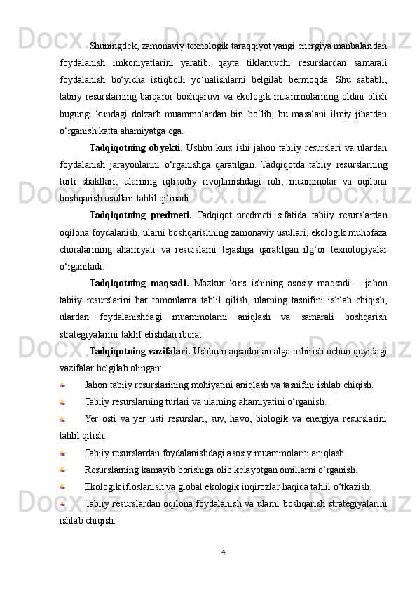 Shuningdek, zamonaviy texnologik taraqqiyot yangi energiya manbalaridan
foydalanish   imkoniyatlarini   yaratib,   qayta   tiklanuvchi   resurslardan   samarali
foydalanish   bo‘yicha   istiqbolli   yo‘nalishlarni   belgilab   bermoqda.   Shu   sababli,
tabiiy resurslarning barqaror boshqaruvi va ekologik muammolarning oldini  olish
bugungi   kundagi   dolzarb   muammolardan   biri   bo‘lib,   bu   masalani   ilmiy   jihatdan
o‘rganish katta ahamiyatga ega.
Tadqiqotning  obyekti.   Ushbu   kurs   ishi   jahon   tabiiy  resurslari   va  ulardan
foydalanish   jarayonlarini   o‘rganishga   qaratilgan.   Tadqiqotda   tabiiy   resurslarning
turli   shakllari,   ularning   iqtisodiy   rivojlanishdagi   roli,   muammolar   va   oqilona
boshqarish usullari tahlil qilinadi.
Tadqiqotning   predmeti.   Tadqiqot   predmeti   sifatida   tabiiy   resurslardan
oqilona foydalanish, ularni boshqarishning zamonaviy usullari, ekologik muhofaza
choralarining   ahamiyati   va   resurslarni   tejashga   qaratilgan   ilg‘or   texnologiyalar
o‘rganiladi.
Tadqiqotning   maqsadi.   Mazkur   kurs   ishining   asosiy   maqsadi   –   jahon
tabiiy   resurslarini   har   tomonlama   tahlil   qilish,   ularning   tasnifini   ishlab   chiqish,
ulardan   foydalanishdagi   muammolarni   aniqlash   va   samarali   boshqarish
strategiyalarini taklif etishdan iborat.
Tadqiqotning vazifalari.  Ushbu maqsadni amalga oshirish uchun quyidagi
vazifalar belgilab olingan:
Jahon tabiiy resurslarining mohiyatini aniqlash va tasnifini ishlab chiqish.
Tabiiy resurslarning turlari va ularning ahamiyatini o‘rganish.
Yer   osti   va   yer   usti   resurslari,   suv,   havo,   biologik   va   energiya   resurslarini
tahlil qilish.
Tabiiy resurslardan foydalanishdagi asosiy muammolarni aniqlash.
Resurslarning kamayib borishiga olib kelayotgan omillarni o‘rganish.
Ekologik ifloslanish va global ekologik inqirozlar haqida tahlil o‘tkazish.
Tabiiy resurslardan oqilona foydalanish va ularni boshqarish strategiyalarini
ishlab chiqish.
4 