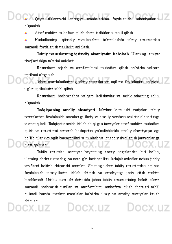 Qayta   tiklanuvchi   energiya   manbalaridan   foydalanish   imkoniyatlarini
o‘rganish.
Atrof-muhitni muhofaza qilish chora-tadbirlarini tahlil qilish.
Hududlarning   iqtisodiy   rivojlanishini   ta’minlashda   tabiiy   resurslardan
samarali foydalanish usullarini aniqlash.
Tabiiy   resurslarning   iqtisodiy   ahamiyatini   baholash.   Ularning   jamiyat
rivojlanishiga ta’sirini aniqlash.
Resurslarni   tejash   va   atrof-muhitni   muhofaza   qilish   bo‘yicha   xalqaro
tajribani o‘rganish.
Jahon   mamlakatlarining   tabiiy   resurslardan   oqilona   foydalanish   bo‘yicha
ilg‘or tajribalarini tahlil qilish.
Resurslarni   boshqarishda   xalqaro   kelishuvlar   va   tashkilotlarning   rolini
o‘rganish.
Tadqiqotning   amaliy   ahamiyati.   Mazkur   kurs   ishi   natijalari   tabiiy
resurslardan foydalanish masalasiga ilmiy va amaliy yondashuvni shakllantirishga
xizmat qiladi. Tadqiqot asosida ishlab chiqilgan tavsiyalar atrof-muhitni muhofaza
qilish   va   resurslarni   samarali   boshqarish   yo‘nalishlarida   amaliy   ahamiyatga   ega
bo‘lib, ular ekologik barqarorlikni ta’minlash va iqtisodiy rivojlanish jarayonlariga
hissa qo‘shadi.
Tabiiy   resurslar   insoniyat   hayotining   asosiy   negizlaridan   biri   bo‘lib,
ularning cheksiz emasligi va noto‘g‘ri boshqarilishi kelajak avlodlar  uchun jiddiy
xavflarni   keltirib   chiqarishi   mumkin.   Shuning   uchun   tabiiy   resurslardan   oqilona
foydalanish   tamoyillarini   ishlab   chiqish   va   amaliyotga   joriy   etish   muhim
hisoblanadi.   Ushbu   kurs   ishi   doirasida   jahon   tabiiy   resurslarining   holati,   ularni
samarali   boshqarish   usullari   va   atrof-muhitni   muhofaza   qilish   choralari   tahlil
qilinadi   hamda   mazkur   masalalar   bo‘yicha   ilmiy   va   amaliy   tavsiyalar   ishlab
chiqiladi.
5 