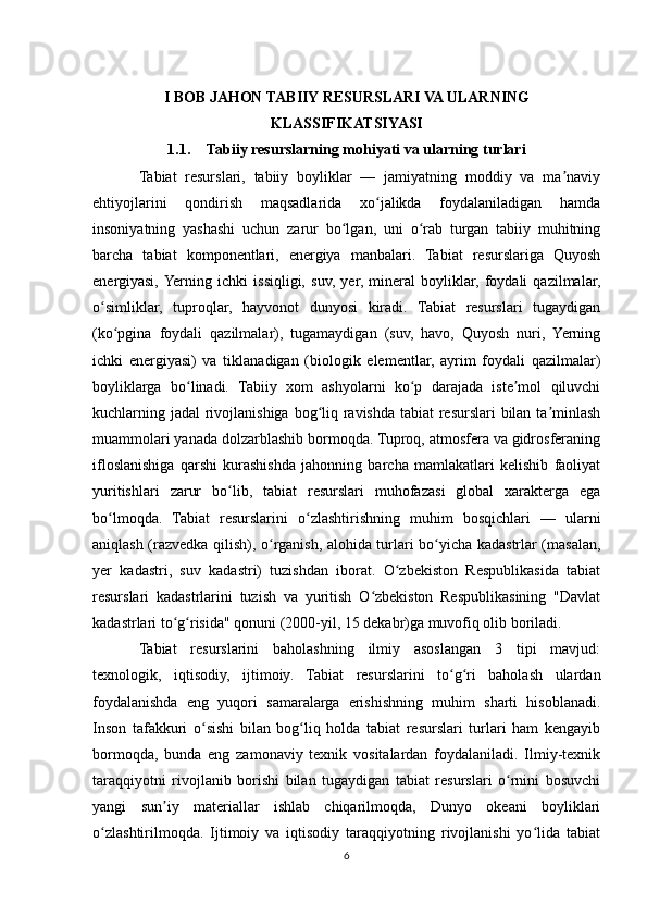 I BOB JAHON TABIIY RESURSLARI VA ULARNING
KLASSIFIKATSIYASI
1.1. Tabiiy resurslarning mohiyati va ularning turlari
Tabiat   resurslari,   tabiiy   boyliklar   —   jamiyatning   moddiy   va   ma naviyʼ
ehtiyojlarini   qondirish   maqsadlarida   xo jalikda   foydalaniladigan   hamda	
ʻ
insoniyatning   yashashi   uchun   zarur   bo lgan,   uni   o rab   turgan   tabiiy   muhitning	
ʻ ʻ
barcha   tabiat   komponentlari,   energiya   manbalari.   Tabiat   resurslariga   Quyosh
energiyasi,  Yerning   ichki   issiqligi,   suv,   yer,   mineral   boyliklar,   foydali   qazilmalar,
o simliklar,   tuproqlar,   hayvonot   dunyosi   kiradi.   Tabiat   resurslari   tugaydigan	
ʻ
(ko pgina   foydali   qazilmalar),   tugamaydigan   (suv,   havo,   Quyosh   nuri,   Yerning	
ʻ
ichki   energiyasi)   va   tiklanadigan   (biologik   elementlar,   ayrim   foydali   qazilmalar)
boyliklarga   bo linadi.   Tabiiy   xom   ashyolarni   ko p   darajada   iste mol   qiluvchi	
ʻ ʻ ʼ
kuchlarning jadal rivojlanishiga bog liq ravishda tabiat  resurslari  bilan ta minlash	
ʻ ʼ
muammolari yanada dolzarblashib bormoqda. Tuproq, atmosfera va gidrosferaning
ifloslanishiga   qarshi   kurashishda   jahonning   barcha   mamlakatlari   kelishib   faoliyat
yuritishlari   zarur   bo lib,   tabiat   resurslari   muhofazasi   global   xarakterga   ega	
ʻ
bo lmoqda.   Tabiat   resurslarini   o zlashtirishning   muhim   bosqichlari   —   ularni	
ʻ ʻ
aniqlash (razvedka qilish), o rganish, alohida turlari bo yicha kadastrlar (masalan,	
ʻ ʻ
yer   kadastri,   suv   kadastri)   tuzishdan   iborat.   O zbekiston   Respublikasida   tabiat	
ʻ
resurslari   kadastrlarini   tuzish   va   yuritish   O zbekiston   Respublikasining   "Davlat	
ʻ
kadastrlari to g risida" qonuni (2000-yil, 15 dekabr)ga muvofiq olib boriladi.	
ʻ ʻ
Tabiat   resurslarini   baholashning   ilmiy   asoslangan   3   tipi   mavjud:
texnologik,   iqtisodiy,   ijtimoiy.   Tabiat   resurslarini   to g ri   baholash   ulardan	
ʻ ʻ
foydalanishda   eng   yuqori   samaralarga   erishishning   muhim   sharti   hisoblanadi.
Inson   tafakkuri   o sishi   bilan   bog liq   holda   tabiat   resurslari   turlari   ham   kengayib	
ʻ ʻ
bormoqda,   bunda   eng   zamonaviy   texnik   vositalardan   foydalaniladi.   Ilmiy-texnik
taraqqiyotni   rivojlanib   borishi   bilan   tugaydigan   tabiat   resurslari   o rnini   bosuvchi	
ʻ
yangi   sun iy   materiallar   ishlab   chiqarilmoqda,   Dunyo   okeani   boyliklari	
ʼ
o zlashtirilmoqda.   Ijtimoiy   va   iqtisodiy   taraqqiyotning   rivojlanishi   yo lida   tabiat	
ʻ ʻ
6 