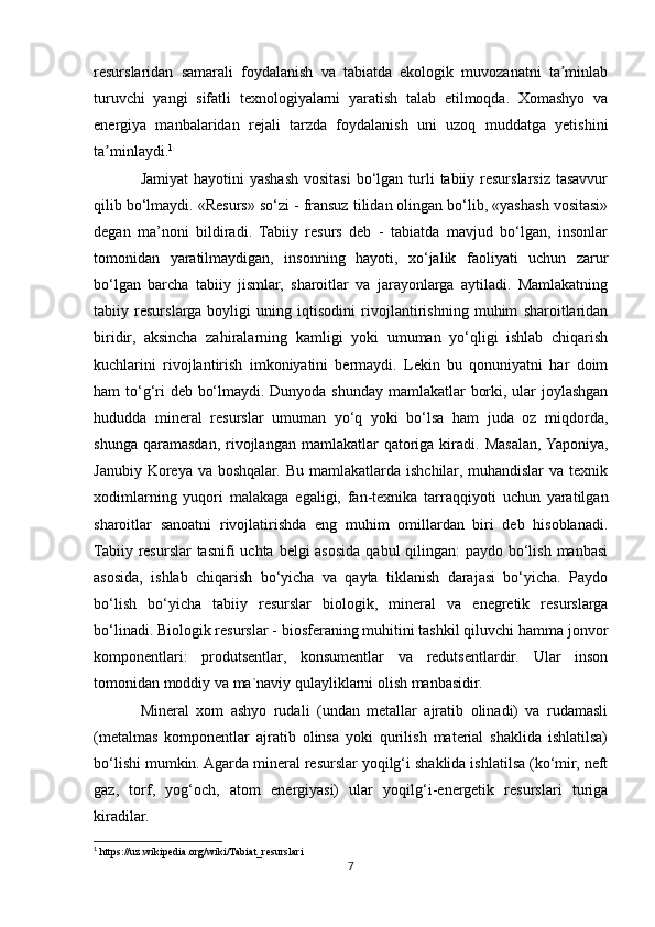 resurslaridan   samarali   foydalanish   va   tabiatda   ekologik   muvozanatni   ta minlabʼ
turuvchi   yangi   sifatli   texnologiyalarni   yaratish   talab   etilmoqda.   Xomashyo   va
energiya   manbalaridan   rejali   tarzda   foydalanish   uni   uzoq   muddatga   yetishini
ta minlaydi.	
ʼ 1
Jamiyat  hayotini  yashash  vositasi  bo‘lgan turli  tabiiy resurslarsiz tasavvur
qilib bo‘lmaydi. «Resurs» so‘zi - fransuz tilidan olingan bo‘lib, «yashash vositasi»
degan   ma’noni   bildiradi.   Tabiiy   resurs   deb   -   tabiatda   mavjud   bo‘lgan,   insonlar
tomonidan   yaratilmaydigan,   insonning   hayoti,   xo‘jalik   faoliyati   uchun   zarur
bo‘lgan   barcha   tabiiy   jismlar,   sharoitlar   va   jarayonlarga   aytiladi.   Mamlakatning
tabiiy   resurslarga   boyligi   uning   iqtisodini   rivojlantirishning   muhim   sharoitlaridan
biridir,   aksincha   zahiralarning   kamligi   yoki   umuman   yo‘qligi   ishlab   chiqarish
kuchlarini   rivojlantirish   imkoniyatini   bermaydi.   Lekin   bu   qonuniyatni   har   doim
ham to‘g‘ri  deb bo‘lmaydi. Dunyoda shunday mamlakatlar borki, ular  joylashgan
hududda   mineral   resurslar   umuman   yo‘q   yoki   bo‘lsa   ham   juda   oz   miqdorda,
shunga  qaramasdan,  rivojlangan   mamlakatlar   qatoriga  kiradi.  Masalan,  Yaponiya,
Janubiy Koreya va  boshqalar. Bu  mamlakatlarda  ishchilar, muhandislar  va  texnik
xodimlarning   yuqori   malakaga   egaligi,   fan-texnika   tarraqqiyoti   uchun   yaratilgan
sharoitlar   sanoatni   rivojlatirishda   eng   muhim   omillardan   biri   deb   hisoblanadi.
Tabiiy resurslar tasnifi  uchta belgi asosida qabul  qilingan:  paydo bo‘lish manbasi
asosida,   ishlab   chiqarish   bo‘yicha   va   qayta   tiklanish   darajasi   bo‘yicha.   Paydo
bo‘lish   bo‘yicha   tabiiy   resurslar   biologik,   mineral   va   enegretik   resurslarga
bo‘linadi. Biologik resurslar - biosferaning muhitini tashkil qiluvchi hamma jonvor
komponentlari:   produtsentlar,   konsumentlar   va   redutsentlardir.   Ular   inson
tomonidan moddiy va ma`naviy qulayliklarni olish manbasidir.
Mineral   xom   ashyo   rudali   (undan   metallar   ajratib   olinadi)   va   rudamasli
(metalmas   komponentlar   ajratib   olinsa   yoki   qurilish   material   shaklida   ishlatilsa)
bo‘lishi mumkin. Agarda mineral resurslar yoqilg‘i shaklida ishlatilsa (ko‘mir, neft
gaz,   torf,   yog‘och,   atom   energiyasi)   ular   yoqilg‘i-energetik   resurslari   turiga
kiradilar.
1
 https://uz.wikipedia.org/wiki/Tabiat_resurslari
7 