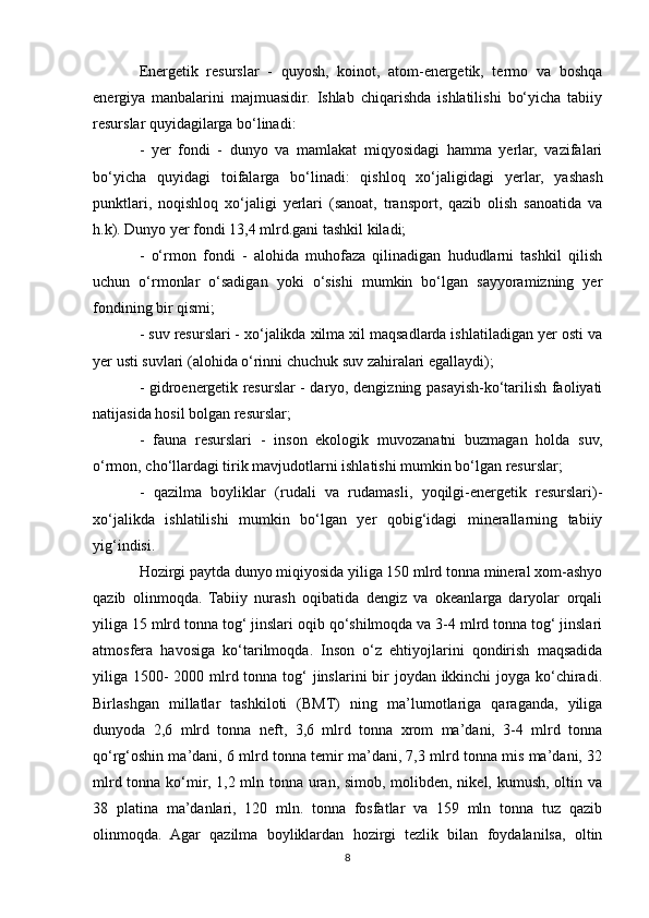 Energetik   resurslar   -   quyosh,   koinot,   atom-energetik,   termo   va   boshqa
energiya   manbalarini   majmuasidir.   Ishlab   chiqarishda   ishlatilishi   bo‘yicha   tabiiy
resurslar quyidagilarga bo‘linadi:
-   yer   fondi   -   dunyo   va   mamlakat   miqyosidagi   hamma   yerlar,   vazifalari
bo‘yicha   quyidagi   toifalarga   bo‘linadi:   qishloq   xo‘jaligidagi   yerlar,   yashash
punktlari,   noqishloq   xo‘jaligi   yerlari   (sanoat,   transport,   qazib   olish   sanoatida   va
h.k). Dunyo yer fondi 13,4 mlrd.gani tashkil kiladi;
-   o‘rmon   fondi   -   alohida   muhofaza   qilinadigan   hududlarni   tashkil   qilish
uchun   o‘rmonlar   o‘sadigan   yoki   o‘sishi   mumkin   bo‘lgan   sayyoramizning   yer
fondining bir qismi;
- suv resurslari - xo‘jalikda xilma xil maqsadlarda ishlatiladigan yer osti va
yer usti suvlari (alohida o‘rinni chuchuk suv zahiralari egallaydi);
- gidroenergetik resurslar - daryo, dengizning pasayish-ko‘tarilish faoliyati
natijasida hosil bolgan resurslar;
-   fauna   resurslari   -   inson   ekologik   muvozanatni   buzmagan   holda   suv,
o‘rmon, cho‘llardagi tirik mavjudotlarni ishlatishi mumkin bo‘lgan resurslar;
-   qazilma   boyliklar   (rudali   va   rudamasli,   yoqilgi-energetik   resurslari)-
xo‘jalikda   ishlatilishi   mumkin   bo‘lgan   yer   qobig‘idagi   minerallarning   tabiiy
yig‘indisi.
Hozirgi paytda dunyo miqiyosida yiliga 150 mlrd tonna mineral xom-ashyo
qazib   olinmoqda.   Tabiiy   nurash   oqibatida   dengiz   va   okeanlarga   daryolar   orqali
yiliga 15 mlrd tonna tog‘ jinslari oqib qo‘shilmoqda va 3-4 mlrd tonna tog‘ jinslari
atmosfera   havosiga   ko‘tarilmoqda.   Inson   o‘z   ehtiyojlarini   qondirish   maqsadida
yiliga 1500- 2000 mlrd tonna tog‘ jinslarini  bir  joydan ikkinchi  joyga ko‘chiradi.
Birlashgan   millatlar   tashkiloti   (BMT)   ning   ma’lumotlariga   qaraganda,   yiliga
dunyoda   2,6   mlrd   tonna   neft,   3,6   mlrd   tonna   xrom   ma’dani,   3-4   mlrd   tonna
qo‘rg‘oshin ma’dani, 6 mlrd tonna temir ma’dani, 7,3 mlrd tonna mis ma’dani, 32
mlrd tonna ko‘mir, 1,2 mln tonna uran, simob, molibden, nikel, kumush, oltin va
38   platina   ma’danlari,   120   mln.   tonna   fosfatlar   va   159   mln   tonna   tuz   qazib
olinmoqda.   Agar   qazilma   boyliklardan   hozirgi   tezlik   bilan   foydalanilsa,   oltin
8 