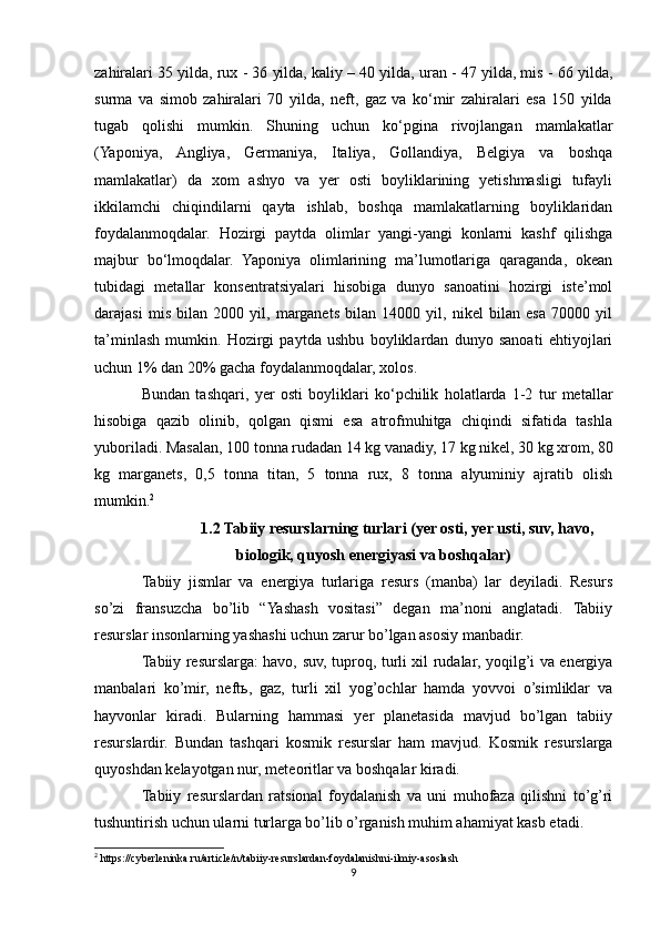 zahiralari 35 yilda, rux - 36 yilda, kaliy – 40 yilda, uran - 47 yilda, mis - 66 yilda,
surma   va   simob   zahiralari   70   yilda,   neft,   gaz   va   ko‘mir   zahiralari   esa   150   yilda
tugab   qolishi   mumkin.   Shuning   uchun   ko‘pgina   rivojlangan   mamlakatlar
(Yaponiya,   Angliya,   Germaniya,   Italiya,   Gollandiya,   Belgiya   va   boshqa
mamlakatlar)   da   xom   ashyo   va   yer   osti   boyliklarining   yetishmasligi   tufayli
ikkilamchi   chiqindilarni   qayta   ishlab,   boshqa   mamlakatlarning   boyliklaridan
foydalanmoqdalar.   Hozirgi   paytda   olimlar   yangi-yangi   konlarni   kashf   qilishga
majbur   bo‘lmoqdalar.   Yaponiya   olimlarining   ma’lumotlariga   qaraganda,   okean
tubidagi   metallar   konsentratsiyalari   hisobiga   dunyo   sanoatini   hozirgi   iste’mol
darajasi   mis   bilan   2000   yil,   marganets   bilan   14000   yil,   nikel   bilan   esa   70000   yil
ta’minlash   mumkin.   Hozirgi   paytda   ushbu   boyliklardan   dunyo   sanoati   ehtiyojlari
uchun 1% dan 20% gacha foydalanmoqdalar, xolos.
Bundan   tashqari,   yer   osti   boyliklari   ko‘pchilik   holatlarda   1-2   tur   metallar
hisobiga   qazib   olinib,   qolgan   qismi   esa   atrofmuhitga   chiqindi   sifatida   tashla
yuboriladi. Masalan, 100 tonna rudadan 14 kg vanadiy, 17 kg nikel, 30 kg xrom, 80
kg   marganets,   0,5   tonna   titan,   5   tonna   rux,   8   tonna   alyuminiy   ajratib   olish
mumkin. 2
1.2 Tabiiy resurslarning turlari (yer osti, yer usti, suv, havo,
biologik, quyosh energiyasi va boshqalar)
Tabiiy   jismlar   va   energiya   turlariga   resurs   (manba)   lar   deyiladi.   Resurs
so’zi   fransuzcha   bo’lib   “Yashash   vositasi”   degan   ma’noni   anglatadi.   Tabiiy
resurslar insonlarning yashashi uchun zarur bo’lgan asosiy manbadir. 
Tabiiy resurslarga: havo, suv, tuproq, turli xil rudalar, yoqilg’i va energiya
manbalari   ko’mir,   neftь,   gaz,   turli   xil   yog’ochlar   hamda   yovvoi   o’simliklar   va
hayvonlar   kiradi.   Bularning   hammasi   yer   planetasida   mavjud   bo’lgan   tabiiy
resurslardir.   Bundan   tashqari   kosmik   resurslar   ham   mavjud.   Kosmik   resurslarga
quyoshdan kelayotgan nur, meteoritlar va boshqalar kiradi. 
Tabiiy   resurslardan   ratsional   foydalanish   va   uni   muhofaza   qilishni   to’g’ri
tushuntirish uchun ularni turlarga bo’lib o’rganish muhim ahamiyat kasb etadi. 
2
 https://cyberleninka.ru/article/n/tabiiy-resurslardan-foydalanishni-ilmiy-asoslash
9 