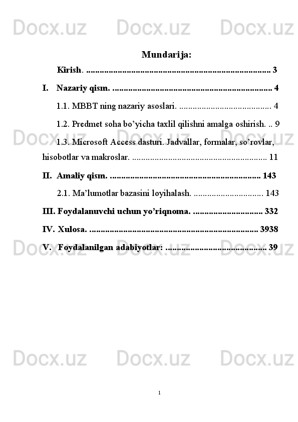  
Mundarija: 
Kirish .  .................................................................................. 3 
I. Nazariy qism. ....................................................................... 4
1.1. MBBT ning nazariy asoslari. ......................................... 4
1.2. Predmet soha bo’yicha taxlil qilishni amalga oshirish. ..  9
1.3. Microsoft Access dasturi. Jadvallar, formalar, so’rovlar, 
hisobotlar va makroslar. ............................................................ 11
II. Amaliy qism. ................................................................... 143 
2.1. Ma’lumotlar bazasini loyihalash. ............................... 143
III. Foydalanuvchi uchun yo’riqnoma. ............................... 332
IV. Xulosa. ........................................................................... 3938
V. Foydalanilgan adabiyotlar: ............................................. 39
 
 
 
 
 
 
 
 
 
1  
  