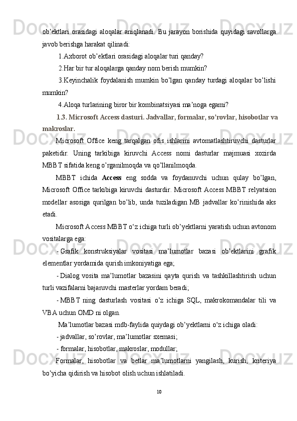 ob’ektlari  orasidagi  aloqalar  aniqlanadi. Bu  jarayon borishida  quyidagi  savollarga
javob berishga harakat qilinadi: 
 1.Axborot ob’ektlari orasidagi aloqalar turi qanday? 
 2.Har bir tur aloqalarga qanday nom berish mumkin? 
  3.Keyinchalik foydalanish mumkin bo’lgan qanday turdagi  aloqalar  bo’lishi
mumkin? 
 4.Aloqa turlarining biror bir kombinatsiyasi ma’noga egami? 
1.3. Microsoft Access dasturi. Jadvallar, formalar, so’rovlar, hisobotlar va
makroslar. 
Microsoft   Office   keng   tarqalgan   ofis   ishlarini   avtomatlashtiruvchi   dasturlar
paketidir.   Uning   tarkibiga   kiruvchi   Access   nomi   dasturlar   majmuasi   xozirda
MBBT sifatida keng o’rganilmoqda va qo’llanilmoqda. 
MBBT   ichida   Access   eng   sodda   va   foydanuvchi   uchun   qulay   bo’lgan,
Microsoft Office tarkibiga kiruvchi dasturdir. Microsoft  Access  MBBT  relyatsion
modellar   asosiga   qurilgan   bo’lib,   unda   tuziladigan   MB   jadvallar   ko’rinishida   aks
etadi.  
Microsoft Access MBBT o‘z ichiga turli ob’yektlarni yaratish uchun avtonom
vositalarga ega: 
- Grafik   konstruksiyalar   vositasi   ma’lumotlar   bazasi   ob’ektlarini   grafik
elementlar yordamida qurish imkoniyatiga ega; 
- Dialog   vosita   ma’lumotlar   bazasini   qayta   qurish   va   tashkillashtirish   uchun
turli vazifalarni bajaruvchi masterlar yordam beradi; 
- MBBT   ning   dasturlash   vositasi   o’z   ichiga   SQL,   makrokomandalar   tili   va
VBA uchun OMD ni olgan. 
 Ma’lumotlar bazasi mdb-faylida quiydagi ob’yektlarni o‘z ichiga oladi: 
- jadvallar, so’rovlar, ma’lumotlar sxemasi; 
- formalar, hisobotlar, makroslar, modullar; 
Formalar,   hisobotlar   va   betlar   ma’lumotlarni   yangilash,   kurish,   kriteriya
bo’yicha qidirish va hisobot olish uchun ishlatiladi.  
10