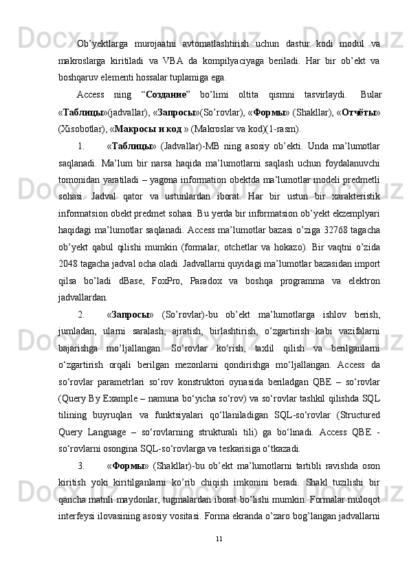 Ob’yektlarga   murojaatni   avtomatlashtirish   uchun   dastur   kodi   modul   va
makroslarga   kiritiladi   va   VBA   da   kompilyaciyaga   beriladi.   Har   bir   ob’ekt   va
boshqaruv elementi hossalar tuplamiga ega.  
Access  ning  “ Создание ”  bo’limi  oltita  qismni  tasvirlaydi.  Bular 
« Таблицы »(jadvallar), « Запросы »(So’rovlar), « Формы » (Shakllar), « Отчёты »
(Xisobotlar), « Макросы   и   код  » (Makroslar va kod)(1-rasm). 
1. « Таблицы »   (Jadvallar)-MB   ning   asosiy   ob’ekti.   Unda   ma’lumotlar
saqlanadi.   Ma’lum   bir   narsa   haqida   ma’lumotlarni   saqlash   uchun   foydalanuvchi
tomonidan yaratiladi – yagona information obektda ma’lumotlar modeli predmetli
sohasi.   Jadval   qator   va   ustunlardan   iborat.   Har   bir   ustun   bir   xarakteristik
informatsion obekt predmet sohasi. Bu yerda bir informatsion ob’yekt ekzemplyari
haqidagi ma’lumotlar saqlanadi. Access  ma’lumotlar bazasi  o’ziga 32768 tagacha
ob’yekt   qabul   qilishi   mumkin   (formalar,   otchetlar   va   hokazo).   Bir   vaqtni   o’zida
2048 tagacha jadval ocha oladi. Jadvallarni quyidagi ma’lumotlar bazasidan import
qilsa   bo’ladi   dBase,   FoxPro,   Paradox   va   boshqa   programma   va   elektron
jadvallardan. 
2. « Запросы »   (So’rovlar)-bu   ob’ekt   ma’lumotlarga   ishlov   berish,
jumladan,   ularni   saralash,   ajratish,   birlashtirish,   o’zgartirish   kabi   vazifalarni
bajarishga   mo’ljallangan.   So‘rovlar   ko‘rish,   taxlil   qilish   va   berilganlarni
o‘zgartirish   orqali   berilgan   mezonlarni   qondirishga   mo‘ljallangan.   Access   da
so‘rovlar   parametrlari   so‘rov   konstruktori   oynasida   beriladgan   QBE   –   so‘rovlar
(Query By Example – namuna bo‘yicha so‘rov) va so‘rovlar tashkil qilishda SQL
tilining   buyruqlari   va   funktsiyalari   qo‘llaniladigan   SQL-so‘rovlar   (Structured
Query   Language   –   so‘rovlarning   strukturali   tili)   ga   bo‘linadi.   Access   QBE   -
so‘rovlarni osongina SQL-so‘rovlarga va teskarisiga o‘tkazadi. 
3. « Формы »   (Shakllar)-bu   ob’ekt   ma’lumotlarni   tartibli   ravishda   oson
kiritish   yoki   kiritilganlarni   ko’rib   chiqish   imkonini   beradi.   Shakl   tuzilishi   bir
qancha matnli maydonlar, tugmalardan iborat bo’lishi mumkin. Formalar muloqot
interfeysi ilovasining asosiy vositasi. Forma ekranda o’zaro bog’langan jadvallarni
11