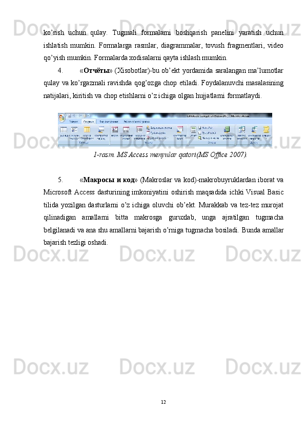 ko’rish   uchun   qulay.   Tugmali   formalarni   boshqarish   panelini   yaratish   uchun
ishlatish   mumkin.   Formalarga   rasmlar,   diagrammalar,   tovush   fragmentlari,   video
qo’yish mumkin.  Formalarda xodisalarni qayta ishlash mumkin. 
4. « Отчёты » (Xisobotlar)-bu ob’ekt yordamida saralangan ma’lumotlar
qulay va ko’rgazmali ravishda qog’ozga chop etiladi.   Foydalanuvchi masalasining
natijalari, kiritish va chop etishlarni o’z ichiga olgan hujjatlarni formatlaydi. 
 
1-rasm. MS Access menyular qatori(MS Office 2007). 
 
5. « Макросы   и   код » (Makroslar va kod)-makrobuyruklardan iborat va
Microsoft Access  dasturining imkoniyatini oshirish maqsadida ichki  Visual  Basic
tilida yozilgan dasturlarni o’z ichiga oluvchi ob’ekt. Murakkab va tez-tez murojat
qilinadigan   amallarni   bitta   makrosga   guruxlab,   unga   ajratilgan   tugmacha
belgilanadi va ana shu amallarni bajarish o’rniga tugmacha bosiladi.  Bunda amallar
bajarish tezligi oshadi. 
12  
  