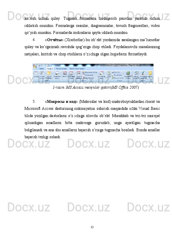 ko’rish   uchun   qulay.   Tugmali   formalarni   boshqarish   panelini   yaratish   uchun
ishlatish   mumkin.   Formalarga   rasmlar,   diagrammalar,   tovush   fragmentlari,   video
qo’yish mumkin.  Formalarda xodisalarni qayta ishlash mumkin. 
4. « Отчёты » (Xisobotlar)-bu ob’ekt yordamida saralangan ma’lumotlar
qulay va ko’rgazmali ravishda qog’ozga chop etiladi.   Foydalanuvchi masalasining
natijalari, kiritish va chop etishlarni o’z ichiga olgan hujjatlarni formatlaydi. 
 
1-rasm. MS Access menyular qatori(MS Office 2007). 
 
5. « Макросы   и   код » (Makroslar va kod)-makrobuyruklardan iborat va
Microsoft Access  dasturining imkoniyatini oshirish maqsadida ichki  Visual  Basic
tilida yozilgan dasturlarni o’z ichiga oluvchi ob’ekt. Murakkab va tez-tez murojat
qilinadigan   amallarni   bitta   makrosga   guruxlab,   unga   ajratilgan   tugmacha
belgilanadi va ana shu amallarni bajarish o’rniga tugmacha bosiladi.  Bunda amallar
bajarish tezligi oshadi. 
12