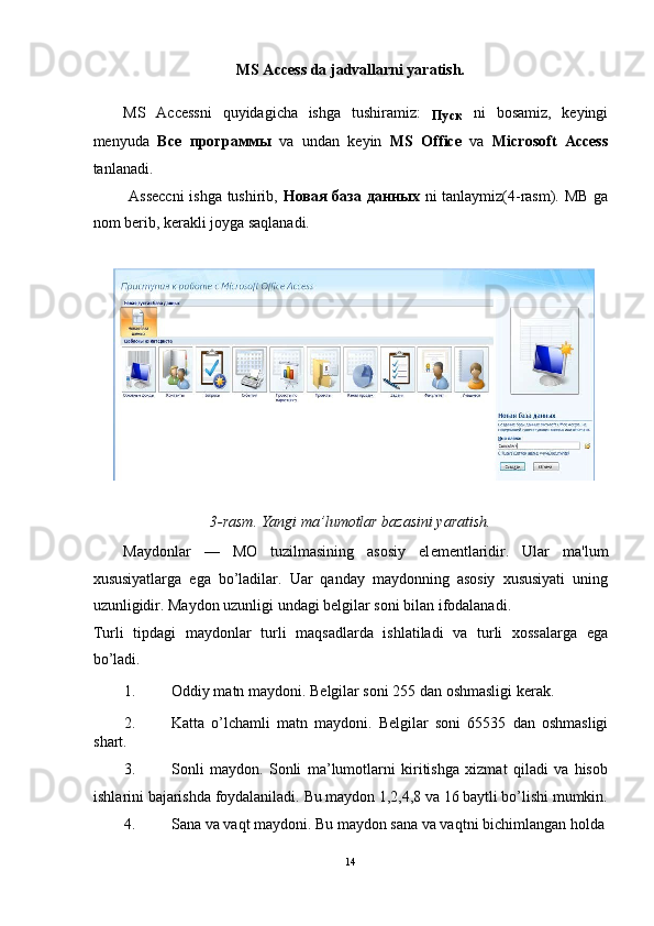 MS Access da jadvallarni yaratish. 
MS   Accessni   quyidagicha   ishga   tushiramiz:  
Пуск   ni   bosamiz,   keyingi
menyuda   Все   программы   va   undan   keyin   MS   Office   va   Microsoft   Access
tanlanadi.  
  Asseccni  ishga tushirib,   Новая   база   данных   ni tanlaymiz(4-rasm). MB ga
nom berib, kerakli joyga saqlanadi. 
 
 
3-rasm. Yangi ma’lumotlar bazasini yaratish. 
Maydonlar   —   MO   tuzilmasining   asosiy   el е m е ntlaridir.   Ular   ma'lum
xususiyatlarga   ega   bo’ladilar.   Uar   qanday   maydonning   asosiy   xususiyati   uning
uzunligidir. Maydon uzunligi undagi b е lgilar soni bilan ifodalanadi. 
Turli   tipdagi   maydonlar   turli   maqsadlarda   ishlatiladi   va   turli   xossalarga   ega
bo’ladi. 
1. Oddiy matn maydoni. B е lgilar soni 255 dan oshmasligi k е rak. 
2. Katta   o’lchamli   matn   maydoni.   B е lgilar   soni   65535   dan   oshmasligi
shart.  
3. Sonli   maydon.   Sonli   ma’lumotlarni   kiritishga   xizmat   qiladi   va   hisob
ishlarini bajarishda foydalaniladi.  Bu maydon 1,2,4,8 va 16 baytli bo’lishi mumkin.
4. Sana va vaqt maydoni. Bu maydon sana va vaqtni bichimlangan holda 
14
