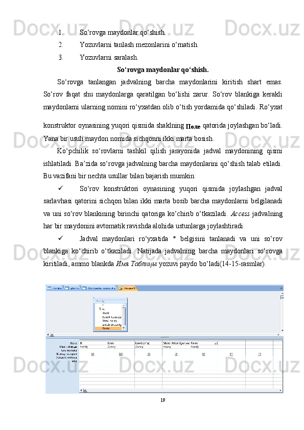1. So‘rovga maydonlar qo‘shish. 
2. Yozuvlarni tanlash mezonlarini o‘rnatish. 
3. Yozuvlarni saralash. 
So‘rovga maydonlar qo‘shish. 
So‘rovga   tanlangan   jadvalning   barcha   maydonlarini   kiritish   shart   emas.
So‘rov   faqat   shu   maydonlarga   qaratilgan   bo‘lishi   zarur.   So‘rov   blankiga   kerakli
maydonlarni ularning nomini ro‘yxatdan olib o‘tish yordamida qo‘shiladi. Ro‘yxat
konstruktor oynasining yuqori qismida shaklning 
Поле   qatorida joylashgan bo‘ladi.
Yana bir usuli maydon nomida sichqonni ikki marta bosish.  
Ko‘pchilik   so‘rovlarni   tashkil   qilish   jarayonida   jadval   maydonining   qismi
ishlatiladi. Ba’zida so‘rovga jadvalning barcha maydonlarini qo‘shish talab etiladi.
Bu vazifani bir nechta usullar bilan bajarish mumkin: 
 So‘rov   konstruktori   oynasining   yuqori   qismida   joylashgan   jadval
sarlavhasi  qatorini sichqon bilan ikki marta bosib barcha maydonlarni belgilanadi
va uni so‘rov blankining birinchi qatoriga ko‘chirib o‘tkaziladi.   Access   jadvalning
har bir maydonini avtomatik ravishda alohida ustunlarga joylashtiradi.  
 Jadval   maydonlari   ro‘yxatida   *   belgisini   tanlanadi   va   uni   so‘rov
blankiga   ko‘chirib   o‘tkaziladi.   Natijada   jadvalning   barcha   maydonlari   so‘rovga
kiritiladi, ammo blankda  Имя   Таблицы  yozuvi paydo bo‘ladi(14-15-rasmlar). 
 
19  
  