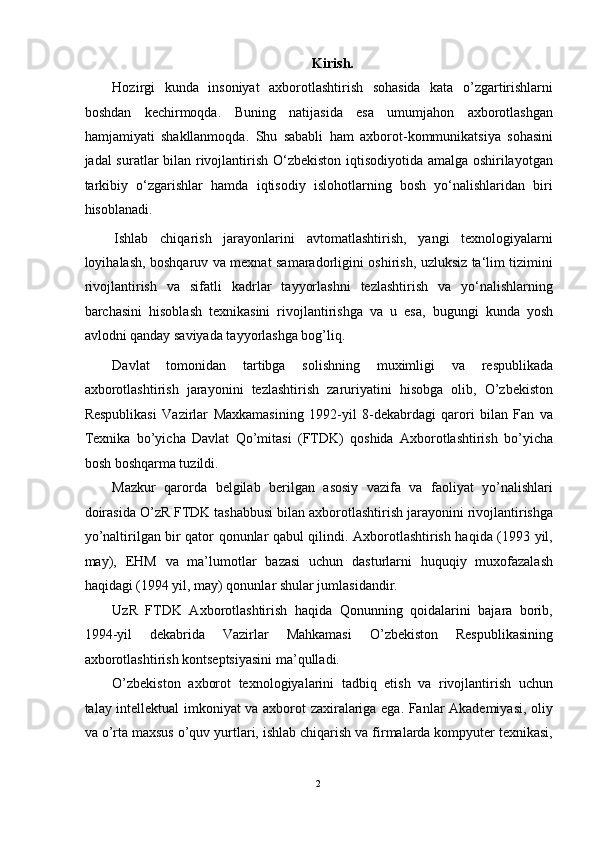 Kirish. 
Hozirgi   kunda   insoniyat   axborotlashtirish   sohasida   kata   o’zgartirishlarni
boshdan   kechirmoqda.   Buning   natijasida   esa   umumjahon   axborotlashgan
hamjamiyati   shakllanmoqda.   Shu   sababli   ham   axborot-kommunikatsiya   sohasini
jadal suratlar bilan rivojlantirish O‘zbekiston iqtisodiyotida amalga oshirilayotgan
tarkibiy   o‘zgarishlar   hamda   iqtisodiy   islohotlarning   bosh   yo‘nalishlaridan   biri
hisoblanadi.  
  Ishlab   chiqarish   jarayonlarini   avtomatlashtirish,   yangi   tеxnologiyalarni
loyihalash, boshqaruv va mеxnat samaradorligini oshirish, uzluksiz ta‘lim tizimini
rivojlantirish   va   sifatli   kadrlar   tayyorlashni   tеzlashtirish   va   yo‘nalishlarning
barchasini   hisoblash   tеxnikasini   rivojlantirishga   va   u   esa,   bugungi   kunda   yosh
avlodni qanday saviyada tayyorlashga bog’liq. 
Davlat   tomonidan   tartibga   solishning   muximligi   va   respublikada
axborotlashtirish   jarayonini   tezlashtirish   zaruriyatini   hisobga   olib,   O’zbekiston
Respublikasi   Vazirlar   Maxkamasining   1992-yil   8-dekabrdagi   qarori   bilan   Fan   va
Texnika   bo’yicha   Davlat   Qo’mitasi   (FTDK)   qoshida   Axborotlashtirish   bo’yicha
bosh boshqarma tuzildi.  
Mazkur   qarorda   belgilab   berilgan   asosiy   vazifa   va   faoliyat   yo’nalishlari
doirasida O’zR FTDK tashabbusi bilan axborotlashtirish jarayonini rivojlantirishga
yo’naltirilgan bir qator qonunlar qabul qilindi. Axborotlashtirish haqida (1993 yil,
may),   EHM   va   ma’lumotlar   bazasi   uchun   dasturlarni   huquqiy   muxofazalash
haqidagi (1994 yil, may) qonunlar shular jumlasidandir. 
UzR   FTDK   Axborotlashtirish   haqida   Qonunning   qoidalarini   bajara   borib,
1994-yil   dekabrida   Vazirlar   Mahkamasi   O’zbekiston   Respublikasining
axborotlashtirish kontseptsiyasini ma’qulladi. 
O’zbekiston   axborot   texnologiyalarini   tadbiq   etish   va   rivojlantirish   uchun
talay intellektual imkoniyat va axborot zaxiralariga ega. Fanlar Akademiyasi, oliy
va o’rta maxsus o’quv yurtlari, ishlab chiqarish va firmalarda kompyuter texnikasi,
2  
  