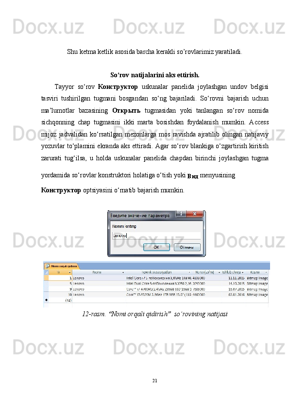  
 
Shu ketma ketlik asosida barcha kerakli so’rovlarimiz yaratiladi. 
 
So‘rov natijalarini aks ettirish. 
Tayyor   so‘rov   Конструктор   uskunalar   panelida   joylashgan   undov   belgisi
tasviri   tushirilgan   tugmani   bosgandan   so‘ng   bajariladi.   So‘rovni   bajarish   uchun
ma’lumotlar   bazasining   Открыть   tugmasidan   yoki   tanlangan   so‘rov   nomida
sichqonning   chap   tugmasini   ikki   marta   bosishdan   foydalanish   mumkin.   Access
mijoz   jadvalidan   ko‘rsatilgan   mezonlarga   mos   ravishda   ajratilib   olingan   natijaviy
yozuvlar to‘plamini ekranda aks ettiradi. Agar so‘rov blankiga o‘zgartirish kiritish
zarurati   tug‘ilsa,   u   holda   uskunalar   panelida   chapdan   birinchi   joylashgan   tugma
yordamida so‘rovlar konstruktori holatiga o‘tish yoki 
Вид   menyusining 
Конструктор  optsiyasini o‘rnatib bajarish mumkin. 
 
12-rasm.  “ Nomi orqali qidirish ”   so’rovining natijasi  
 
21  
    