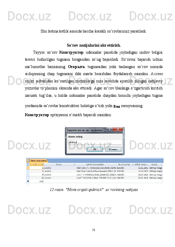 Shu ketma ketlik asosida barcha kerakli so’rovlarimiz yaratiladi. 
 
So‘rov natijalarini aks ettirish. 
Tayyor   so‘rov   Конструктор   uskunalar   panelida   joylashgan   undov   belgisi
tasviri   tushirilgan   tugmani   bosgandan   so‘ng   bajariladi.   So‘rovni   bajarish   uchun
ma’lumotlar   bazasining   Открыть   tugmasidan   yoki   tanlangan   so‘rov   nomida
sichqonning   chap   tugmasini   ikki   marta   bosishdan   foydalanish   mumkin.   Access
mijoz   jadvalidan   ko‘rsatilgan   mezonlarga   mos   ravishda   ajratilib   olingan   natijaviy
yozuvlar to‘plamini ekranda aks ettiradi. Agar so‘rov blankiga o‘zgartirish kiritish
zarurati   tug‘ilsa,   u   holda   uskunalar   panelida   chapdan   birinchi   joylashgan   tugma
yordamida so‘rovlar konstruktori holatiga o‘tish yoki 
Вид   menyusining 
Конструктор  optsiyasini o‘rnatib bajarish mumkin. 
 
12-rasm.  “ Nomi orqali qidirish ”   so’rovining natijasi  
 
21
