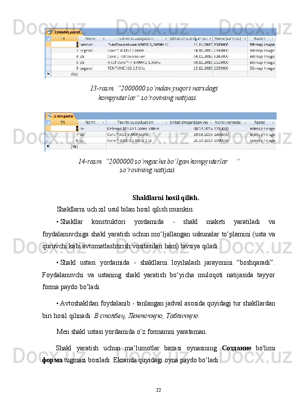   13-rasm. “2000000 so’mdan yuqori narxdagi 
kompyuterlar” so’rovining natijasi.   
 
14-rasm. “2000000 so’mgacha bo’lgan kompyuterlar   ” 
so’rovining natijasi.   
 
   
Shakllarni hosil qilish. 
Shakllarni uch xil usul bilan hosil qilish mumkin: 
• Shakllar   konstruktori   yordamida   -   shakl   maketi   yaratiladi   va
foydalanuvchiga shakl yaratish uchun mo‘ljallangan uskunalar to‘plamini (usta va
quruvchi kabi avtomatlashtirish vositasilari ham) tavsiya qiladi.  
• Shakl   ustasi   yordamida   -   shakllarni   loyihalash   jarayonini   “boshqaradi”.
Foydalanuvchi   va   ustaning   shakl   yaratish   bo‘yicha   muloqoti   natijasida   tayyor
forma paydo bo‘ladi. 
• Avtoshakldan foydalanib - tanlangan jadval asosida quyidagi tur shakllardan
biri hosil qilinadi:  В   столбец ,  Ленточную ,  Табличную . 
Men shakl ustasi yordamida o’z formamni yarataman. 
Shakl   yaratish   uchun   ma’lumotlar   bazasi   oynasining   Создание   bo'limi
форм a  tugmasi bosiladi.  Ekranda quyidagi oyna paydo bo‘ladi. 
 
22  
  