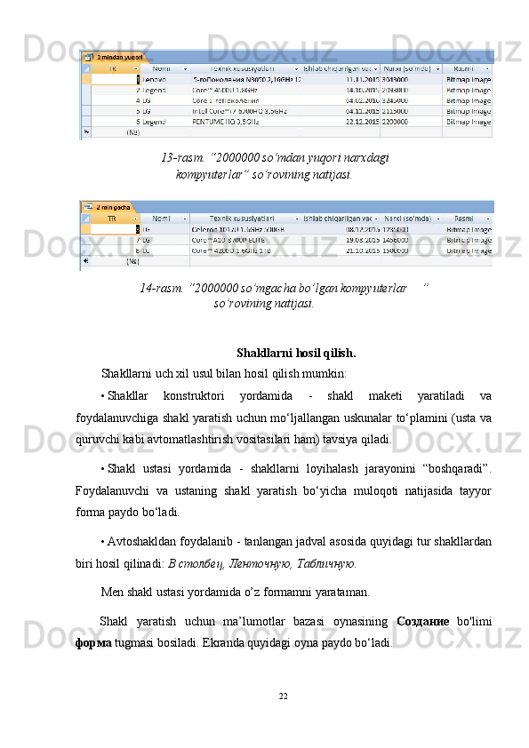 13-rasm. “2000000 so’mdan yuqori narxdagi 
kompyuterlar” so’rovining natijasi.   
 
14-rasm. “2000000 so’mgacha bo’lgan kompyuterlar   ” 
so’rovining natijasi.   
 
   
Shakllarni hosil qilish. 
Shakllarni uch xil usul bilan hosil qilish mumkin: 
• Shakllar   konstruktori   yordamida   -   shakl   maketi   yaratiladi   va
foydalanuvchiga shakl yaratish uchun mo‘ljallangan uskunalar to‘plamini (usta va
quruvchi kabi avtomatlashtirish vositasilari ham) tavsiya qiladi.  
• Shakl   ustasi   yordamida   -   shakllarni   loyihalash   jarayonini   “boshqaradi”.
Foydalanuvchi   va   ustaning   shakl   yaratish   bo‘yicha   muloqoti   natijasida   tayyor
forma paydo bo‘ladi. 
• Avtoshakldan foydalanib - tanlangan jadval asosida quyidagi tur shakllardan
biri hosil qilinadi:  В   столбец ,  Ленточную ,  Табличную . 
Men shakl ustasi yordamida o’z formamni yarataman. 
Shakl   yaratish   uchun   ma’lumotlar   bazasi   oynasining   Создание   bo'limi
форм a  tugmasi bosiladi.  Ekranda quyidagi oyna paydo bo‘ladi. 
 
22