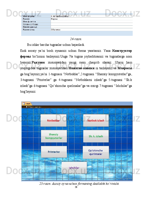 24-rasm. 
Bu ishlar barcha tugmalar uchun bajariladi. 
Endi   asosiy   ya’ni   bosh   oynamiz   uchun   forma   yaratamiz.   Yana   Конструктор
формы   bo’limini   tanlaymiz.Unga   7ta   tugma   joylashtiramiz   va   tugmalarga   nom
beramiz. Рысунок   xususiyatidan   yangi   rasm   chaqirib   olamiz.   Ularni   ham
yuqorgidek tugmalar xususiyatidan   Нажатие   кнопки   ni tanlaymiz va   Макросы
ga bog’laymiz,ya’ni 1-tugmani “Notboklar”,2-tugmani “Shaxsiy kompyuterlar”ga,
3-tugmani   “Printerlar”   ga   4-tugmani   “Notboklarni   izlash”ga   5-tugmani   “Sh.k
izlash”ga 6-tugmani “Qo’shimcha qurilmalar”ga va oxirgi 7-tugmani “Ishchilar”ga
bog’laymiz:  
 
25-rasm. Asosiy oyna uchun formaning dastlabki ko’rinishi. 
28  
  