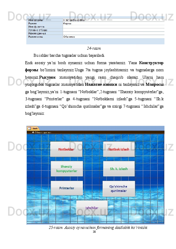 24-rasm. 
Bu ishlar barcha tugmalar uchun bajariladi. 
Endi   asosiy   ya’ni   bosh   oynamiz   uchun   forma   yaratamiz.   Yana   Конструктор
формы   bo’limini   tanlaymiz.Unga   7ta   tugma   joylashtiramiz   va   tugmalarga   nom
beramiz. Рысунок   xususiyatidan   yangi   rasm   chaqirib   olamiz.   Ularni   ham
yuqorgidek tugmalar xususiyatidan   Нажатие   кнопки   ni tanlaymiz va   Макросы
ga bog’laymiz,ya’ni 1-tugmani “Notboklar”,2-tugmani “Shaxsiy kompyuterlar”ga,
3-tugmani   “Printerlar”   ga   4-tugmani   “Notboklarni   izlash”ga   5-tugmani   “Sh.k
izlash”ga 6-tugmani “Qo’shimcha qurilmalar”ga va oxirgi 7-tugmani “Ishchilar”ga
bog’laymiz:  
 
25-rasm. Asosiy oyna uchun formaning dastlabki ko’rinishi. 
28