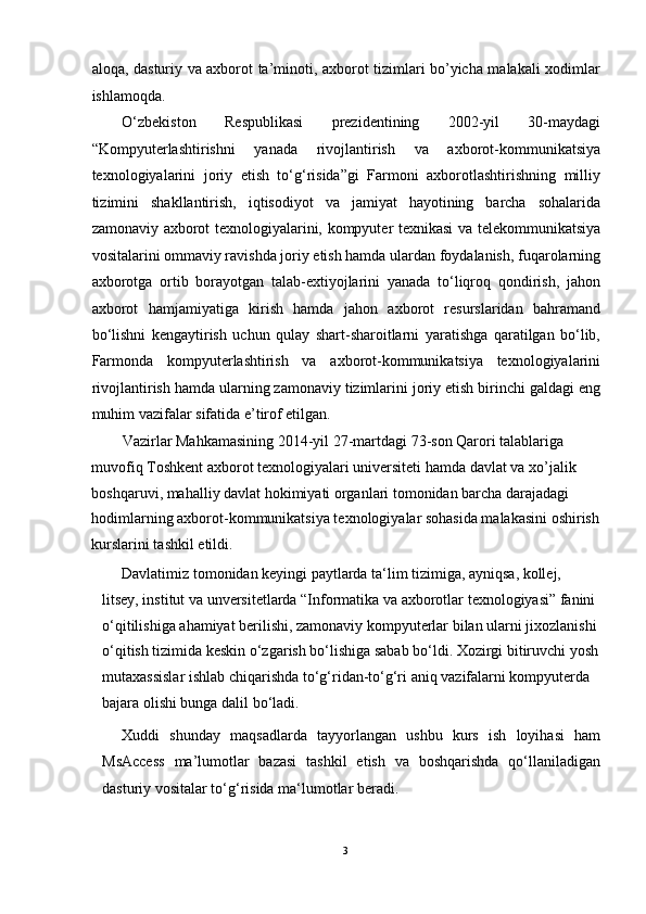 aloqa, dasturiy va axborot ta’minoti, axborot tizimlari bo’yicha malakali xodimlar
ishlamoqda. 
O‘zbekiston   Respublikasi   prezidentining   2002-yil   30-maydagi
“Kompyuterlashtirishni   yanada   rivojlantirish   va   axborot-kommunikatsiya
texnologiyalarini   joriy   etish   to‘g‘risida”gi   Farmoni   axborotlashtirishning   milliy
tizimini   shakllantirish,   iqtisodiyot   va   jamiyat   hayotining   barcha   sohalarida
zamonaviy axborot texnologiyalarini, kompyuter texnikasi va telekommunikatsiya
vositalarini ommaviy ravishda joriy etish hamda ulardan foydalanish, fuqarolarning
axborotga   ortib   borayotgan   talab-extiyojlarini   yanada   to‘liqroq   qondirish,   jahon
axborot   hamjamiyatiga   kirish   hamda   jahon   axborot   resurslaridan   bahramand
bo‘lishni   kengaytirish   uchun   qulay   shart-sharoitlarni   yaratishga   qaratilgan   bo‘lib,
Farmonda   kompyuterlashtirish   va   axborot-kommunikatsiya   texnologiyalarini
rivojlantirish hamda ularning zamonaviy tizimlarini joriy etish birinchi galdagi eng
muhim vazifalar sifatida e’tirof etilgan.  
Vazirlar Mahkamasining 2014-yil 27-martdagi 73-son Qarori talablariga 
muvofiq Toshkent axborot texnologiyalari universiteti hamda davlat va xo’jalik 
boshqaruvi, mahalliy davlat hokimiyati organlari tomonidan barcha darajadagi 
hodimlarning axborot-kommunikatsiya texnologiyalar sohasida malakasini oshirish
kurslarini tashkil etildi. 
Davlatimiz tomonidan kеyingi paytlarda ta‘lim tizimiga, ayniqsa, kollеj, 
litsey, institut va unversitetlarda “Informatika va axborotlar tеxnologiyasi” fanini 
o‘qitilishiga ahamiyat bеrilishi, zamonaviy kompyutеrlar bilan ularni jixozlanishi
o‘qitish tizimida kеskin o‘zgarish bo‘lishiga sabab bo‘ldi. Xozirgi bitiruvchi yosh
mutaxassislar ishlab chiqarishda to‘g‘ridan-to‘g‘ri aniq vazifalarni kompyutеrda 
bajara olishi bunga dalil bo‘ladi. 
Xuddi   shunday   maqsadlarda   tayyorlangan   ushbu   kurs   ish   loyihasi   ham
MsAccess   ma’lumotlar   bazasi   tashkil   etish   va   boshqarishda   qo‘llaniladigan
dasturiy vositalar to‘g‘risida ma‘lumotlar bеradi.  
3  
  