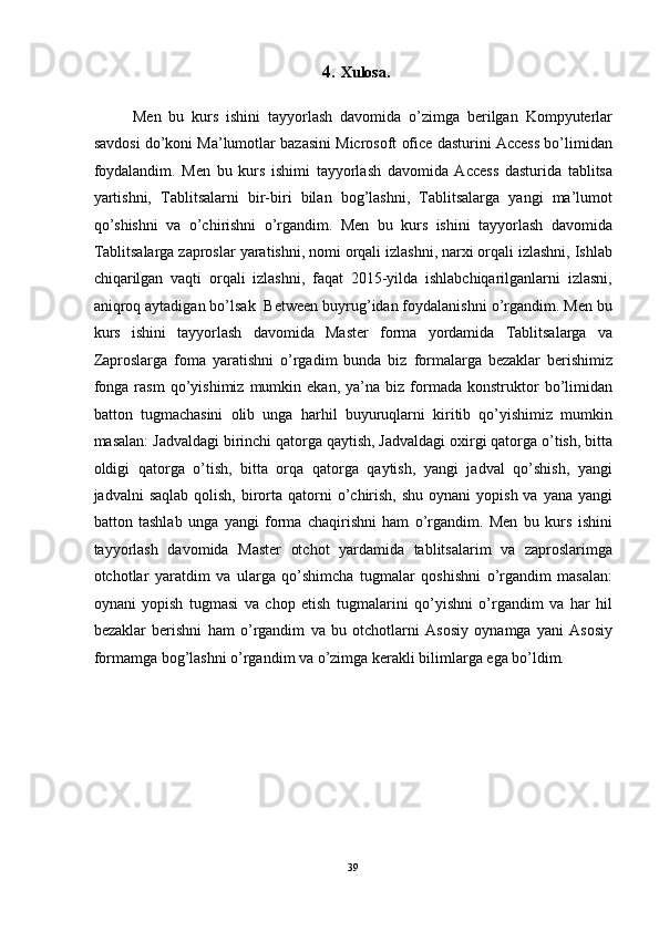 4.   Xulosa. 
 
Men   bu   kurs   ishini   tayyorlash   davomida   o’zimga   berilgan   Kompyuterlar
savdosi do’koni Ma’lumotlar bazasini Microsoft ofice dasturini Access bo’limidan
foydalandim.   Men   bu   kurs   ishimi   tayyorlash   davomida   Access   dasturida   tablitsa
yartishni,   Tablitsalarni   bir-biri   bilan   bog’lashni,   Tablitsalarga   yangi   ma’lumot
qo’shishni   va   o’chirishni   o’rgandim.   Men   bu   kurs   ishini   tayyorlash   davomida
Tablitsalarga zaproslar yaratishni, nomi orqali izlashni, narxi orqali izlashni, Ishlab
chiqarilgan   vaqti   orqali   izlashni,   faqat   2015-yilda   ishlabchiqarilganlarni   izlasni,
aniqroq aytadigan bo’lsak  Between buyrug’idan foydalanishni o’rgandim. Men bu
kurs   ishini   tayyorlash   davomida   Master   forma   yordamida   Tablitsalarga   va
Zaproslarga   foma   yaratishni   o’rgadim   bunda   biz   formalarga   bezaklar   berishimiz
fonga   rasm   qo’yishimiz   mumkin  ekan,   ya’na   biz  formada   konstruktor   bo’limidan
batton   tugmachasini   olib   unga   harhil   buyuruqlarni   kiritib   qo’yishimiz   mumkin
masalan: Jadvaldagi birinchi qatorga qaytish, Jadvaldagi oxirgi qatorga o’tish, bitta
oldigi   qatorga   o’tish,   bitta   orqa   qatorga   qaytish,   yangi   jadval   qo’shish,   yangi
jadvalni  saqlab   qolish,  birorta  qatorni  o’chirish,  shu  oynani   yopish  va  yana yangi
batton   tashlab   unga   yangi   forma   chaqirishni   ham   o’rgandim.   Men   bu   kurs   ishini
tayyorlash   davomida   Master   otchot   yardamida   tablitsalarim   va   zaproslarimga
otchotlar   yaratdim   va   ularga   qo’shimcha   tugmalar   qoshishni   o’rgandim   masalan:
oynani   yopish   tugmasi   va   chop   etish   tugmalarini   qo’yishni   o’rgandim   va   har   hil
bezaklar   berishni   ham   o’rgandim   va   bu   otchotlarni   Asosiy   oynamga   yani   Asosiy
formamga bog’lashni o’rgandim va o’zimga kerakli bilimlarga ega bo’ldim. 
 
 
39