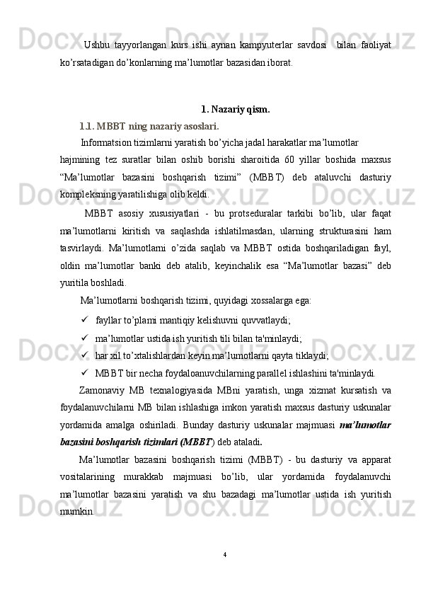 Ushbu   tayyorlangan   kurs   ishi   aynan   kampyuterlar   savdosi     bilan   faoliyat
ko’rsatadigan do’konlarning ma’lumotlar bazasidan iborat.  
 
 
1. Nazariy qism. 
1.1. MBBT ning nazariy asoslari.  
Informatsion tizimlarni yaratish bo’yicha jadal harakatlar ma’lumotlar 
hajmining   t е z   suratlar   bilan   oshib   borishi   sharoitida   60   yillar   boshida   maxsus
“Ma’lumotlar   bazasini   boshqarish   tizimi”   (MBBT)   deb   ataluvchi   dasturiy
kompl е ksning yaratilishiga olib k е ldi.  
  MBBT   asosiy   xususiyatlari   -   bu   prots е duralar   tarkibi   bo’lib,   ular   faqat
ma’lumotlarni   kiritish   va   saqlashda   ishlatilmasdan,   ularning   strukturasini   ham
tasvirlaydi.   Ma’lumotlarni   o’zida   saqlab   va   MBBT   ostida   boshqariladigan   fayl,
oldin   ma’lumotlar   banki   d е b   atalib,   k е yinchalik   esa   “Ma’lumotlar   bazasi”   deb
yuritila boshladi.  
Ma’lumotlarni boshqarish tizimi, quyidagi xossalarga ega: 
 fayllar to’plami mantiqiy k е lishuvni quvvatlaydi;  
 ma’lumotlar ustida ish yuritish tili bilan ta'minlaydi;  
 har xil to’xtalishlardan k е yin ma’lumotlarni qayta tiklaydi;  
 MBBT bir n е cha foydaloanuvchilarning parall е l ishlashini ta'minlaydi.  
Zamonaviy   MB   texnalogiyasida   MBni   yaratish,   unga   xizmat   kursatish   va
foydalanuvchilarni MB bilan ishlashiga imkon yaratish maxsus dasturiy uskunalar
yordamida   amalga   oshiriladi.   Bunday   dasturiy   uskunalar   majmuasi   ma’lumotlar
bazasini boshqarish tizimlari (MBBT ) deb ataladi . 
Ma’lumotlar   bazasini   boshqarish   tizimi   (MBBT)   -   bu   dasturiy   va   apparat
vositalarining   murakkab   majmuasi   bo’lib,   ular   yordamida   foydalanuvchi
ma’lumotlar   bazasini   yaratish   va   shu   bazadagi   ma’lumotlar   ustida   ish   yuritish
mumkin. 
4