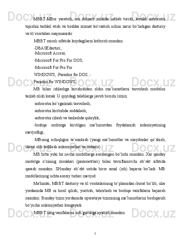 MBBT-MBni   yaratish,   uni   dolzarb   xolatda   ushlab   turish,   kerakli   axborotni
topishni tashkil etish va boshka xizmat ko’rsatish uchun zarur bo’ladigan dasturiy
va til vositalari majmuasidir. 
MBBT misoli sifatida kuydagilarni keltirish mumkin: 
-DBASEdasturi; 
-Microsoft Access; 
-Microsoft For Pro For DOS; 
-Microsoft For Pro For 
WINDOWS; -Paradox for DOS; -
Paradox for WINDOWS. 
MB   bilan   ishlashga   kirishishdan   oldin   ma’lumotlarni   tasvirlash   modelini
tanlab olish kerak. U quyidagi talablarga javob berishi lozim: 
-axborotni ko’rgazmali tasvirlash; 
-axborotni kiritishda soddalash; 
-axborotni izlash va tanlashda qulaylik; 
-boshqa   omborga   kiritilgan   ma’lumotdan   foydalanish   imkoniyatining
mavjudligi; 
-MBning   ochiqligini   ta’minlash   (yangi   ma’lumotlar   va   maydonlar   qo’shish,
ularni olib tashlash imkoniyatlari va xokazo). 
MB bitta yoki bir necha modellarga asoslangan bo’lishi mumkin. Xar qanday
modelga   o’zining   xossalari   (parametrlari)   bilan   tavsiflanuvchi   ob’ekt   sifatida
qarash   mumkin.   SHunday   ob’ekt   ustida   biror   amal   (ish)   bajarsa   bo’ladi.   MB
modellarining uchta asosiy turlari mavjud: 
Ma'lumki, MBBT dasturiy va til vositalarining to’plamidan iborat bo’lib, ular
yordamida   MB   ni   hosil   qilish,   yuritish,   tahrirlash   va   boshqa   vazifalarni   bajarish
mumkin.  Bunday tizim yordamida operatsiya tizimining ma’lumotlarini boshqarish
bo’yicha imkoniyatlari kengayadi. 
MBBT ning vazifalarini uch guruhga ajratish mumkin: 
5  
  