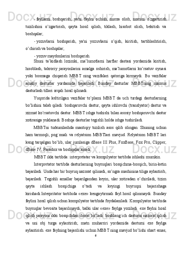 - fayllarni   boshqarish,   ya'ni   faylni   ochish,   nusxa   olish,   nomini   o’zgartirish
tuzilishini   o’zgartirish,   qayta   hosil   qilish,   tiklash,   hisobot   olish,   bekitish   va
boshqalar; 
- yozuvlarni   boshqarish,   ya'ni   yozuvlarni   o’qish,   kiritish,   tartiblashtirish,
o’chirish va boshqalar; 
- yozuv maydonlarini boshqarish. 
Shuni   ta’kidlash   lozimki,   ma’lumotlarni   harflar   dastasi   yordamida   kiritish,
hisoblash,   takroriy   jarayonlarini   amalga   oshirish,   ma’lumotlarni   ko’rsatuv   oynasi
yoki   bosmaga   chiqarish   MBBT   ning   vazifalari   qatoriga   kirmaydi.   Bu   vazifalar
amaliy   dasturlar   yordamida   bajariladi.   Bunday   dasturlar   MBBTning   maxsus
dasturlash tillari orqali hosil qilinadi. 
Yuqorida   keltirilgan   vazifalar   to’plami   MBBT   da   uch   turdagi   dasturlarning
bo’lishini talab qiladi: boshqaruvchi dastur, qayta ishlovchi (translyator) dastur va
xizmat ko’rsatuvchi dastur. MBBT ishga tushishi bilan asosiy boshqaruvchi dastur
xotirasiga yuklanadi. Boshqa dasturlar tegishli holda ishga tushiriladi. 
MBBTni   turkumlashda   mantiqiy   tuzilish   asos   qilib   olingan.   Shuning   uchun
ham   tarmoqli,   pog`onali   va   relyatsion   MBBTlari   mavjud.   Relyatsion   MBBT   lari
keng   tarqalgan   bo’lib,   ular   jumlasiga   dBase   III   Plus,   FoxBase,   Fox   Pro,   Clipper,
dBase IV, Paradox va boshqalar kiradi.  
MBBT ikki tartibda: interpretatar va kompilyator tartibda ishlashi mumkin. 
Interpretator   tartibda  dasturlarning buyruqlari   bosqichma-bosqich,  birin-ketin
bajariladi. Unda har bir buyruq nazorat qilinadi, so’ngra mashinina tiliga aylantirib,
bajariladi.   Tegishli   amallar   bajarilgandan   keyin,   ular   xotiradan   o’chiriladi,   tizim
qayta   ishlash   bosqichiga   o’tadi   va   keyingi   buyruqni   bajarishaga
kirishadi.Interpritator  tartibida «exe» kengaytirmali  fayl  hosil  qilinmaydi. Bunday
faylini hosil qilish uchun kompilyator tartibida foydalaniladi. Kompilyator tartibida
buyruqlar bevosita bajarilmaydi, balki ular «exe» faylga yoziladi. exe faylni hosil
qilish jarayoni ikki bosqichdan iborat bo’ladi: boshlang`ich dasturni nazorat qilish
va   uni   obj   turga   aylantirish;   matn   muharriri   yordamida   dasturni   exe   faylga
aylantirish. exe faylning bajarilishi uchun MBBT ning mavjud bo’lishi shart emas,
6  
  