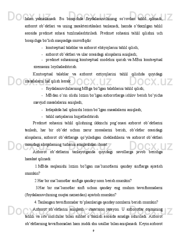 bilan   yakunlanadi.   Bu   bosqichda   foydalanuvchining   so’rovlari   tahlil   qilinadi,
axborot   ob’ektlari   va   uning   xarakteristikalari   tanlanadi,   hamda   o’tkazilgan   tahlil
asosida   predmet   sohasi   tuzilmalashtiriladi.   Predmet   sohasini   tahlil   qilishni   uch
bosqichga bo’lish maqsadga muvofiqdir: 
• kontseptual talablar va axborot ehtiyojlarini tahlil qilish; 
• axborot ob’ektlari va ular orasidagi aloqalarni aniqlash; 
• predmet sohasining kontseptual modelini qurish va MBni kontseptual
sxemasini loyihalashtirish. 
Kontseptual   talablar   va   axborot   extiyojlarini   tahlil   qilishda   quyidagi
masalalarni hal qilish kerak: 
• foydalanuvchilarning MBga bo’lgan talablarini tahlil qilish; 
• MBdan o’rin olishi lozim bo’lgan axborotlarga ishlov berish bo’yicha
mavjud masalalarini aniqlash;  
• kelajakda hal qilinishi lozim bo’lgan masalalarni aniqlash;  
• tahlil natijalarini hujjatlashtirish. 
Predmet   sohasini   tahlil   qilishning   ikkinchi   pog’onasi   axborot   ob’ektlarini
tanlash,   har   bir   ob’ekt   uchun   zarur   xossalarini   berish,   ob’ektlar   orasidagi
aloqalarni,   axborot   ob’ektlariga   qo’yiladigan   cheklashlarni   va   axborot   ob’ektlari
orasidagi aloqalarning turlarini aniqlashdan iborat.  
Axborot   ob’ektlarini   tanlayotganda   quyidagi   savollarga   javob   berishga
harakat qilinadi: 
  1.MBda   saqlanishi   lozim   bo’lgan   ma’lumotlarni   qanday   sinflarga   ajratish
mumkin? 
 2.Har bir ma’lumotlar sinfiga qanday nom berish mumkin? 
  3.Har   bir   ma’lumotlar   sinfi   uchun   qanday   eng   muhim   tavsifnomalarni
(foydalanuvchining nuqtai nazaridan) ajratish mumkin? 
 4.Tanlangan tavsifnomalar to’plamlariga qanday nomlarni berish mumkin? 
Axborot   ob’ektlarini   aniqlash   -   itaratsion   jarayon.   U   axborotlar   oqimining
tahlili  va  iste’molchilar   bilan suhbat  o’tkazish  asosida   amalga  oshiriladi. Axborot
ob’ektlarning tavsifnomalari ham xuddi shu usullar bilan aniqlanadi. Keyin axborot
9