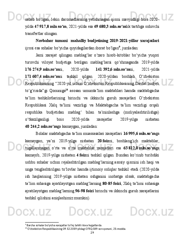 sabab   bo lgan,  lekin  daromadlarning  yetishmagan  qismi   mavjudligi  bois   2020-ʻ
yilda  47   917,8   mln so m	
ʻ , 2021-yilda esa  49   680,3   mln.so m	ʻ lik tartibga soluvchi
transfertlar olingan.
Navbahor   tumani     mahalliy   budjetining   2019-2021-yillar   xarajatlari
ijrosi esa sohalar bo yicha quyidagilardan iborat bo lgan	
ʻ ʻ 9
, jumladan:
Jami   xarajat   qilingan   mablag lar   o zaro   hisob-kitoblar   bo yicha   yuqori	
ʻ ʻ ʻ
turuvchi   viloyat   budjetiga   berilgan   mablag larni   qo shmaganda   2019-yilda	
ʻ ʻ
176   274,9   mln.so m	
ʻ ni,   2020-yilda   141   392,6   mln.so m	ʻ ni,   2021-yilda
171   607,4   mln.so m	
ʻ ni   tashkil   qilgan.   2020-yildan   boshlab   O zbekiston	ʻ
Respublikasining “2020-yil uchun O zbekiston Respublikasining Davlat budjeti	
ʻ
to g risida”gi   Qonuniga	
ʻ ʻ 10
  asosan   umumta lim   maktablari   hamda   maktabgacha	ʼ
ta lim   tashkilotlarining   birinchi   va   ikkinchi   guruh   xarajatlari   O zbekiston	
ʼ ʻ
Respublikasi   Xalq   ta limi   vazirligi   va   Maktabgacha   ta lim   vazirligi   orqali	
ʼ ʼ
respublika   budjetidan   mablag   bilan   ta minlashga   (moliyalashtirilishga)	
ʻ ʼ
o tkazilganligi   bois   2020-yilda   xarajatlar   2019-yilga   nisbatan	
ʻ
40   244,2   mln.so m	
ʻ ga kamaygan, jumladan:
Bolalar maktabgacha ta lim muassasalari xarajatlari 	
ʻ 16   995,6   mln.so m	ʻ ga
kamaygan,   ya ni   2019-yilga   nisbatan  	
ʼ 20   foiz ni,   b oshlang ich   maktablar,	ʻ
tugallanmagan   o rta   va   o rta   maktablar   xarajatlari   esa  	
ʻ ʻ 63   812,0   mln.so m	ʻ ga
kamayib, 2019-yilga nisbatan   4   foiz ni tashkil  qilgan. Bundan ko rinib turibdiki	
ʻ
ushbu  sohalar   uchun  rejalashtirilgan   mablag larning  asosiy  qismini  ish   haqi   va	
ʻ
unga tenglashtirilgan to lovlar hamda ijtimoiy soliqlar tashkil etadi (2020-yilda	
ʻ
ish   haqlarining   2019-yilga   nisbatan   oshganini   inobatga   olsak,   maktabgacha
ta lim sohasiga ajratilayotgan mablag larning  	
ʼ ʻ 80-85   foizi , Xalq ta limi sohasiga	ʼ
ajratilayotgan mablag larning 	
ʻ 96-98   foizi  birinchi va ikkinchi guruh xarajatlarini
tashkil qilishini aniqlashimiz mumkin). 
9
 Barcha sohalar boʻyicha xarajatlar toʻliq tahlili ilova hujjatlarda.
10
  Oʻzbekiston Respublikasining 09.12.2019-yildagi OʻRQ-589-son qonuni, 21-modda.
29 