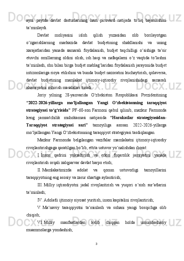 ayni   paytda   davlat   dasturlarining   ham   pirovard   natijada   to liq   bajarilishiniʻ
ta minlaydi.	
ʻ
Davlat   moliyasini   isloh   qilish   yuzasidan   olib   borilayotgan
o zgarishlarning   markazida   davlat  
ʻ b udjetining   shakllanishi   va   uning
xarajatlaridan   yanada   samarali   foydalanish,   b udjet   taqchilligi   o sishiga   ta sir	
ʻ ʻ
etuvchi   omillarning   oldini   olish,   ish   haqi   va   nafaqalarni   o z   vaqtida   to lashni	
ʻ ʻ
ta minlash, shu bilan birga  	
ʻ b udjet mablag laridan foydalanish jarayonida budjet	ʻ
intizomlariga rioya etilishini va bunda  b udjet nazoratini kuchaytirish, qolaversa,
davlat   b udjetining   mamlakat   ijtimoiy-iqtisodiy   rivojlanishidagi   samarali
ahamiyatini oshirish masalalari turadi. 
Joriy   yilning   28-yanva r ida   O zbekiston   Respublikasi   Prezidentining	
ʻ
“2022-2026-yillarga   mo ljallangan   Yangi   O zbekistonning   taraqqiyot	
ʻ ʻ
strategiyasi   to g risida”	
ʻ ʻ   PF-60-son   Farmoni   qabul   qilinib,   mazkur   Farmonda
keng   jamoatchilik   muhokamasi   natijasida   “Harakatlar   strategiyasidan-
Taraqqiyot   strategiyasi   sari”   tamoyiliga   asosan   2022-2026-yillarga
mo ljallangan Yangi O zbekistonning taraqqiyot strategiyasi tasdiqlangan. 	
ʻ ʻ
Mazkur   Farmonda   belgilangan   vazifalar   mamlakatni   ijtimoiy-iqtisodiy
rivojlantirishgaga qaratilgan bo lib, ettita ustuvor yo nalishdan iborat:	
ʻ ʻ
I.   Inson   qadrini   yuksaltirish   va   erkin   fuqarolik   jamiyatini   yanada
rivojlantirish orqali xalqparvar davlat barpo etish;
II.   Mamlakatimizda   adolat   va   qonun   ustuvorligi   tamoyillarini
taraqqiyotning eng asosiy va zarur shartiga aylantirish;
III.   Milliy   iqtisodiyotni   jadal   rivojlantirish   va   yuqori   o sish   sur atlarini	
ʻ ʻ
ta minlash;	
ʻ
IV.   Adolatli ijtimoiy siyosat yuritish, inson kapitalini rivojlantirish;
V.   Ma naviy   taraqqiyotni   ta minlash   va   sohani   yangi   bosqichga   olib	
ʻ ʻ
chiqish;
VI.   Milliy   manfaatlardan   kelib   chiqqan   holda   umumbashariy
muammolarga yondashish;
3 