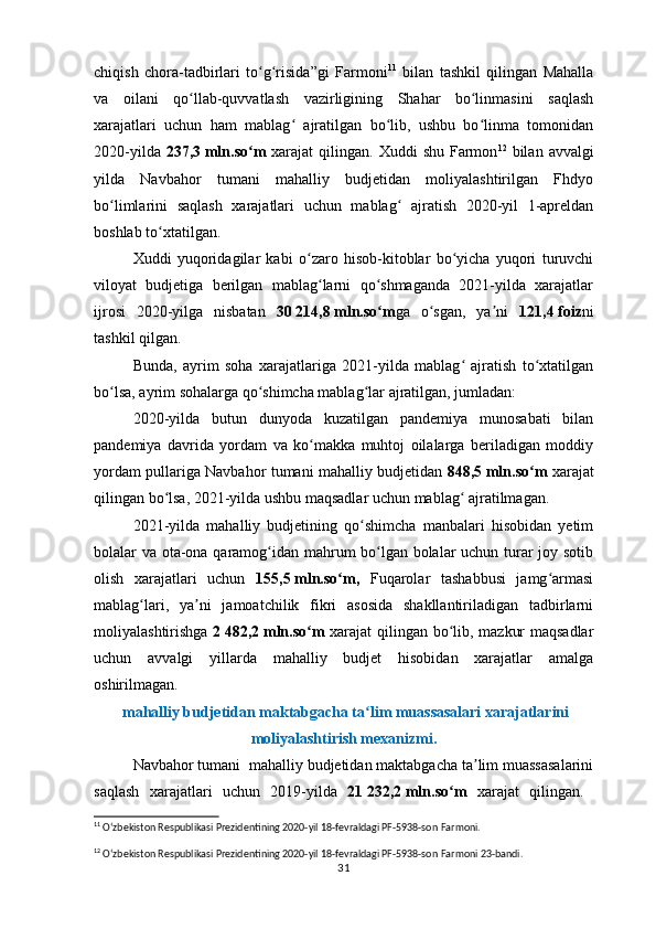 chiqish   chora-tadbirlari   to g risida”gi   Farmoniʻ ʻ 11
  bilan   tashkil   qilingan   Mahalla
va   oilani   qo llab-quvvatlash   vazirligining   Shahar   bo linmasini   saqlash	
ʻ ʻ
xarajatlari   uchun   ham   mablag   ajratilgan   bo lib,   ushbu   bo linma   tomonidan	
ʻ ʻ ʻ
2020-yilda   237,3   mln.so m	
ʻ   xarajat   qilingan.  Xuddi   shu  Farmon 12
  bilan  avvalgi
yilda   Navbahor   tumani   mahalliy   budjetidan   moliyalashtirilgan   Fhdyo
bo limlarini   saqlash   xarajatlari   uchun   mablag   ajratish   2020-yil   1-apreldan	
ʻ ʻ
boshlab to xtatilgan.	
ʻ
Xuddi   yuqoridagilar   kabi   o zaro   hisob-kitoblar   bo yicha   yuqori   turuvchi	
ʻ ʻ
viloyat   budjetiga   berilgan   mablag larni   qo shmaganda   2021-yilda   xarajatlar	
ʻ ʻ
ijrosi   2020-yilga   nisbatan   30   214,8   mln.so m	
ʻ ga   o sgan,   ya ni  	ʻ ʼ 121,4   foiz ni
tashkil qilgan.
Bunda,   ayrim   soha   xarajatlariga   2021-yilda   mablag   ajratish   to xtatilgan	
ʻ ʻ
bo lsa, ayrim sohalarga qo shimcha mablag lar ajratilgan, jumladan:	
ʻ ʻ ʻ
2020-yilda   butun   dunyoda   kuzatilgan   pandemiya   munosabati   bilan
pandemiya   davrida   yordam   va   ko makka   muhtoj   oilalarga   beriladigan   moddiy	
ʻ
yordam pullariga Navbahor tumani mahalliy budjetidan   848,5   mln.so m	
ʻ   xarajat
qilingan bo lsa, 2021-yilda ushbu maqsadlar uchun mablag  ajratilmagan.	
ʻ ʻ
2021-yilda   mahalliy   budjetining   qo shimcha   manbalari   hisobidan   yetim	
ʻ
bolalar va ota-ona qaramog idan mahrum bo lgan bolalar uchun turar joy sotib	
ʻ ʻ
olish   xarajatlari   uchun   155,5   mln.so m,  	
ʻ Fuqarolar   tashabbusi   jamg armasi	ʻ
mablag lari,   ya ni   jamoatchilik   fikri   asosida   shakllantiriladigan   tadbirlarni	
ʻ ʼ
moliyalashtirishga   2   482,2   mln.so m  	
ʻ xarajat qilingan bo lib, mazkur maqsadlar	ʻ
uchun   avvalgi   yillarda   mahalliy   budjet   hisobidan   xarajatlar   amalga
oshirilmagan.
 mahalliy budjetidan maktabgacha ta lim muassasalari xarajatlarini	
ʻ
moliyalashtirish mexanizmi.
Navbahor tumani  mahalliy budjetidan maktabgacha ta lim muassasalarini	
ʼ
saqlash   xarajatlari   uchun   2019-yilda   21   232,2   mln.so m  	
ʻ xarajat   qilingan.  
11
  Oʻzbekiston Respublikasi Prezidentining 2020-yil 18-fevraldagi PF-5938-son  Farmoni.
12
  Oʻzbekiston Respublikasi Prezidentining 2020-yil 18-fevraldagi PF-5938-son  Farmoni 23- bandi .
31 