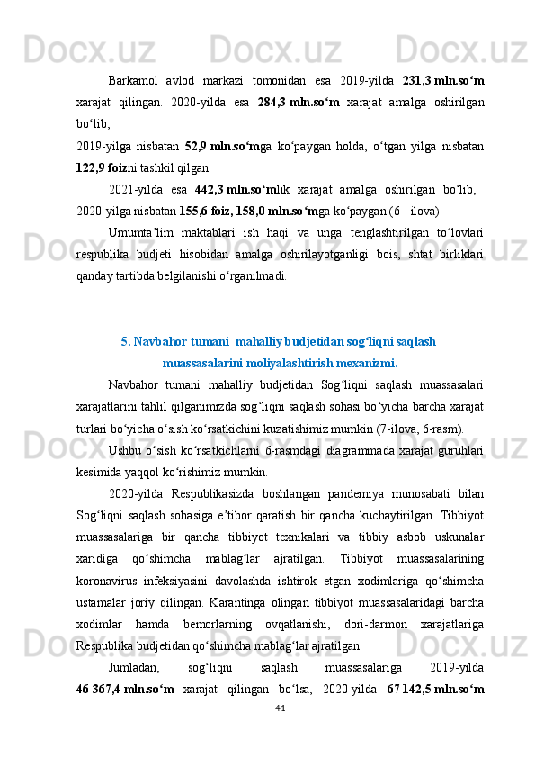 Barkamol   avlod   markazi   tomonidan   esa   2019-yilda   231,3   mln.so mʻ
xarajat   qilingan.   2020-yilda   esa   284,3   mln.so m  	
ʻ xarajat   amalga   oshirilgan
bo lib,  	
ʻ
2019-yilga   nisbatan   52,9   mln.so m	
ʻ ga   ko paygan   holda,   o tgan   yilga   nisbatan	ʻ ʻ
122,9   foiz ni tashkil qilgan. 
2021-yilda   esa   442,3   mln.so m	
ʻ lik   xarajat   amalga   oshirilgan   bo lib,  	ʻ
2020-yilga nisbatan  155,6   foiz, 158,0   mln.so m	
ʻ ga ko paygan (6	ʻ   -   ilova).
Umumta lim   maktablari   ish   haqi   va   unga   tenglashtirilgan   to lovlari	
ʼ ʻ
respublika   budjeti   hisobidan   amalga   oshirilayotganligi   bois,   shtat   birliklari
qanday tartibda  belgilanishi  o rganilmadi.	
ʻ
5.   Navbahor tumani  mahalliy budjetidan sog liqni saqlash 	
ʻ
muassasalarini moliyalashtirish mexanizmi.
Navbahor   tumani   mahalliy   budjetidan   Sog liqni   saqlash   muassasalari	
ʻ
xarajatlarini tahlil qilganimizda sog liqni saqlash sohasi bo yicha barcha xarajat	
ʻ ʻ
turlari bo yicha o sish ko rsatkichini kuzatishimiz mumkin (7-ilova, 6-rasm).	
ʻ ʻ ʻ
Ushbu   o sish   ko rsatkichlarni   6-rasmdagi   diagrammada   xarajat   guruhlari	
ʻ ʻ
kesimida yaqqol ko rishimiz mumkin. 	
ʻ
2020-yilda   Respublikasizda   boshlangan   pandemiya   munosabati   bilan
Sog liqni   saqlash   sohasiga   e tibor   qaratish   bir   qancha   kuchaytirilgan.   Tibbiyot	
ʻ ʼ
muassasalariga   bir   qancha   tibbiyot   texnikalari   va   tibbiy   asbob   uskunalar
xaridiga   qo shimcha   mablag lar   ajratilgan.   Tibbiyot   muassasalarining	
ʻ ʻ
koronavirus   infeksiyasini   davolashda   ishtirok   etgan   xodimlariga   qo shimcha	
ʻ
ustamalar   joriy   qilingan.   Karantinga   olingan   tibbiyot   muassasalaridagi   barcha
xodimlar   hamda   bemorlarning   ovqatlanishi,   dori-darmon   xarajatlariga
Respublika budjetidan qo shimcha mablag lar ajratilgan.	
ʻ ʻ
Jumladan,   sog liqni   saqlash   muassasalariga   2019-yilda
ʻ
4 6   367,4   mln.so m  	
ʻ xarajat   qilingan   bo lsa,   2020-yilda  	ʻ 67   142,5   mln.so m	ʻ
41 