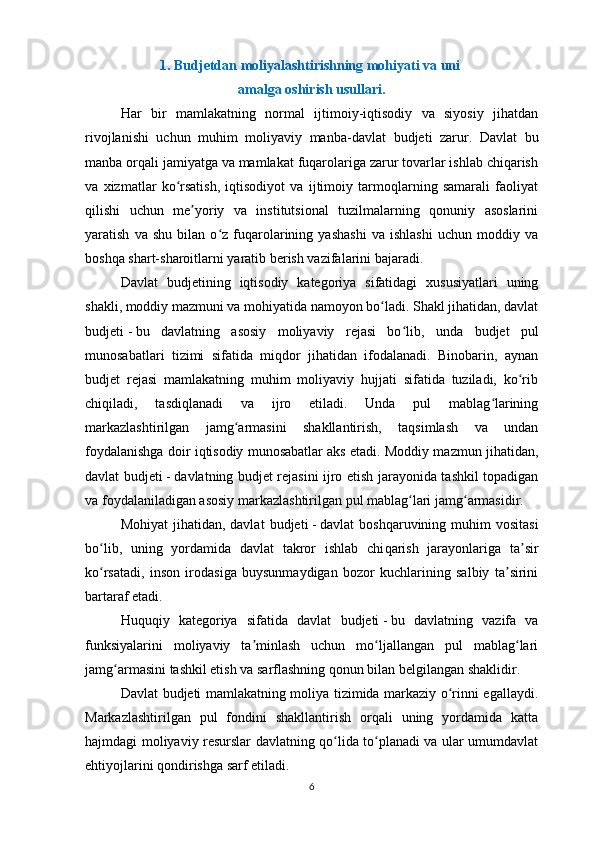 1.   Budjetdan moliyalashtirishning mohiyati va uni 
amalga oshirish usullari.
Har   bir   mamlakatning   normal   ijtimoiy-iqtisodiy   va   siyosiy   jihatdan
rivojlanishi   uchun   muhim   moliyaviy   manba-davlat   b udjeti   zarur.   Davlat   bu
manba orqali jamiyatga va mamlakat fuqarolariga zarur tovarlar ishlab chiqarish
va   xizmatlar   ko rsatish,   iqtisodiyot   va   ijtimoiy   tarmoqlarning   samarali   faoliyatʻ
qilishi   uchun   me yoriy   va   institutsional   tuzilmalarning   qonuniy   asoslarini	
ʼ
yaratish   va   shu   bilan   o z   fuqarolarining   yashashi   va   ishlashi   uchun   moddiy   va	
ʻ
boshqa shart-sharoitlarni yaratib berish vazifalarini bajaradi.
Davlat   b udjetining   iqtisodiy   kategoriya   sifatidagi   xususiyatlari   uning
shakli, moddiy mazmuni va mohiyatida namoyon bo ladi. Shakl jihatidan, davlat	
ʻ
b udjeti   -   bu   davlatning   asosiy   moliyaviy   rejasi   bo lib,   unda  	
ʻ b udjet   pul
munosabatlari   tizimi   sifatida   miqdor   jihatidan   ifodalanadi.   Binobarin,   aynan
b udjet   rejasi   mamlakatning   muhim   moliyaviy   hujjati   sifatida   tuziladi,   ko rib	
ʻ
chiqiladi,   tasdiqlanadi   va   ijro   etiladi.   Unda   pul   mablag larining	
ʻ
markazlashtirilgan   jamg armasini   shakllantirish,   taqsimlash   va   undan	
ʻ
foydalanishga doir iqtisodiy munosabatlar aks etadi. Moddiy mazmun jihatidan,
davlat   b udjeti   -   davlatning   b udjet rejasini ijro etish jarayonida tashkil topadigan
va foydalaniladigan asosiy markazlashtirilgan pul mablag lari jamg armasidir.	
ʻ ʻ
Mohiyat   jihatidan, davlat   b udjeti   -   davlat  boshqaruvining  muhim  vositasi
bo lib,   uning   yordamida   davlat   takror   ishlab   chi	
ʻ q arish   jarayonlariga   ta sir	ʼ
ko rsatadi,   inson   irodasiga   buysunmaydigan   bozor   kuchlarining   salbiy   ta sirini	
ʻ ʼ
bartaraf etadi.
Huquqiy   kategoriya   sifatida   davlat   b udjeti   -   bu   davlatning   vazifa   va
funksiyalarini   moliyaviy   ta minlash   uchun   mo ljallangan   pul   mablag lari	
ʼ ʻ ʻ
jamg armasini tashkil etish va sarflashning qonun bilan belgilangan shaklidir.	
ʻ
Davlat   b udjeti mamlakatning moliya tizimida markaziy o rinni egallaydi.	
ʻ
Markazlashtirilgan   pul   fondini   shakllantirish   orqali   uning   yordamida   katta
hajmdagi moliyaviy resurslar davlatning qo lida to planadi va ular umumdavlat	
ʻ ʻ
ehtiyojlarini qondirishga sarf etiladi.
6 