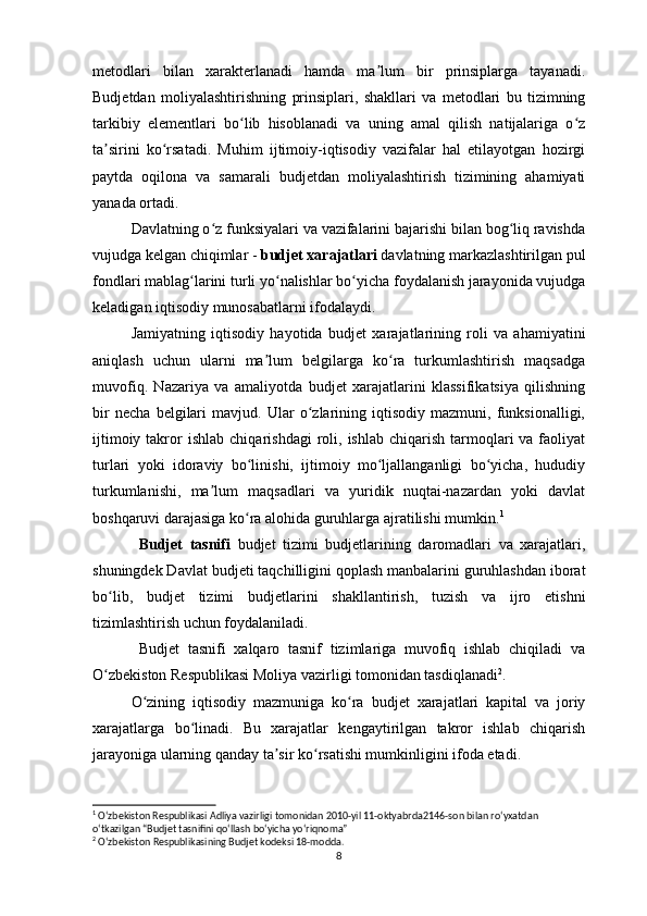 metodlari   bilan   xarakterlanadi   hamda   ma lum   bir   prinsiplarga   tayanadi.ʼ
Budjetdan   moliyalashtirishning   prinsiplari ,   shakllari   va   metodlari   bu   tizimning
tarkibiy   elementlari   bo lib   hisoblanadi   va   uning   amal   qilish   natijalariga   o z	
ʻ ʻ
ta sirini   ko rsatadi.   Muhim   ijtimoiy-iqtisodiy   vazifalar   hal   etilayotgan   hozirgi	
ʼ ʻ
paytda   oqilona   va   samarali   b udjetdan   moliyalashtirish   tizimining   ahamiyati
yanada ortadi.
Davlatning o z funksiyalari va vazifalarini bajarishi bilan bog liq ravishda	
ʻ ʻ
vujudga kelgan chiqimlar   -   b udjet xarajatlari  davlatning markazlashtirilgan pul
fondlari mablag larini turli yo nalishlar bo yicha foydalanish jarayonida vujudga	
ʻ ʻ ʻ
keladigan iqtisodiy munosabatlarni ifodalaydi. 
Jamiyatning   iqtisodiy   hayotida   b udjet   xarajatlarining   roli   va   ahamiyatini
aniqlash   uchun   ularni   ma lum   belgilarga   ko ra   turkumlashtirish   maqsadga	
ʼ ʻ
muvofiq.   Nazariya   va   amaliyotda   b udjet   xarajatlarini   klassifikatsiya   qilishning
bir   necha   belgilari   mavjud.   Ular   o zlarining   iqtisodiy   mazmuni,   funksionalligi,	
ʻ
ijtimoiy  takror   ishlab  chiqarishdagi   roli , ishlab  chiqarish  tarmoqlari   va faoliyat
turlari   yoki   idoraviy   bo linishi,   ijtimoiy   mo ljallanganligi   bo yicha,   hududiy	
ʻ ʻ ʻ
turkumlanishi,   ma lum   maqsadlari   va   yuridik   nuqtai-nazardan   yoki   davlat	
ʼ
boshqaruvi darajasiga ko ra alohida guruhlarga ajratilishi mumkin.	
ʻ 1
Budjet   tasnifi   b udjet   tizimi   b udjetlarining   daromadlari   va   xarajatlari,
shuningdek Davlat  b udjeti taqchilligini qoplash manbalarini guruhlashdan iborat
bo lib,  	
ʻ b udjet   tizimi   b udjetlarini   shakllantirish,   tuzish   va   ijro   etishni
tizimlashtirish uchun foydalaniladi. 
Budjet   tasnifi   xalqaro   tasnif   tizimlariga   muvofiq   ishlab   chiqiladi   va
O zbekiston Respublikasi Moliya vazirligi tomonidan tasdiqlanadi
ʻ 2
.
O zining   iqtisodiy   mazmuniga   ko ra  	
ʻ ʻ b udjet   xarajatlari   kapital   va   joriy
xarajatlarga   bo linadi.   Bu   xarajatlar   kengaytirilgan   takror   ishlab   chiqarish	
ʻ
jarayoniga ularning qanday ta sir ko rsatishi mumkinligini ifoda etadi. 	
ʼ ʻ
1
 Oʻzbekiston Respublikasi Adliya vazirligi tomonidan 2010-yil 11-oktyabrda 2146-son bilan  roʻyxatdan  
oʻtkazilgan   “Budjet tasnifini qoʻllash boʻyicha yoʻriqnoma”
2
  Oʻzbekiston Respublikasining Budjet kodeksi 18-modda.
8
