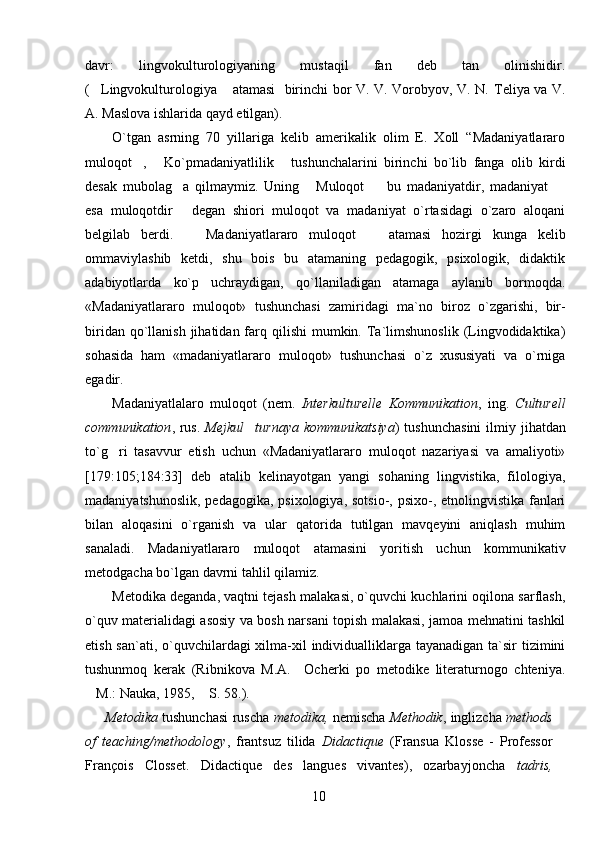 davr:   lingvokulturologiyaning   mustaqil   fan   deb   tan   olinishidir.
( Lingvokulturologiya  atamasi   birinchi bor V. V. Vorobyov, V. N.    Teliya va V.
A.   Maslova ishlarida qayd etilgan).   
O`tgan   asrning   70   yillariga   kelib   amerikalik   olim   E.   Xoll   “Madaniyatlararo
muloqot ,   Ko`pmadaniyatlilik   tushunchalarini   birinchi   bo`lib   fanga   olib   kirdi	
  
desak   mubolag a   qilmaymiz.   Uning   Muloqot     bu   madaniyatdir,   madaniyat  	
   
esa   muloqotdir   degan   shiori   muloqot   va   madaniyat   o`rtasidagi   o`zaro   aloqani

belgilab   berdi.     Madaniyatlararo   muloqot     atamasi   hozirgi   kunga   kelib	
 
ommaviylashib   ketdi,   shu   bois   bu   atamaning   pedagogik,   psixologik,   didaktik
adabiyotlarda   ko`p   uchraydigan,   qo`llaniladigan   atamaga   aylanib   bormoqda.
«Madaniyatlararo   muloqot»   tushunchasi   zami r idagi   ma`no   biroz   o`zgarishi,   bir-
biridan  qo`llanish  jihatidan  farq  qilishi  mumkin.  Ta`limshunoslik  (Lingvodidaktika)
sohasida   ham   «madaniyatlararo   muloqot»   tushunchasi   o`z   xususiyati   va   o`rniga
egadir.
Madaniyatlalaro   muloqot   (nem.   Interkulturelle   Kommunikation ,   ing.   Culturell
communikation , rus.   Mejkul turnaya  kommunikatsiya	
 ) tushunchasini  ilmiy jihatdan
to`g ri   tasavvur   etish   uchun   «Madaniyatlararo   muloqot   nazariyasi   va   amaliyoti»	

[179:105;184:33]   deb   atalib   kelinayotgan   yangi   sohaning   lingvistika,   filologiya,
madaniyatshunoslik, pedagogika, psixologiya, sotsio-, psixo-, etnolingvistika fanlari
bilan   aloqasini   o`rganish   va   ular   qatorida   tutilgan   mavqeyini   aniqlash   muhim
sanaladi.   Madaniyatlararo   muloqot   atamasini   yoritish   uchun   kommunikativ
metodgacha bo`lgan davrni tahlil qilamiz. 
Metodika deganda, vaqtni tejash malakasi, o`quvchi kuchlarini oqilona sarflash,
o`quv materialidagi asosiy va bosh narsani topish malakasi, jamoa mehnatini tashkil
etish san`ati, o`quvchilardagi xilma-xil individualliklarga tayanadigan ta`sir tizimini
tushunmoq   kerak   (Ribnikova   M.A.     Ocherki   po   metodike   literaturnogo   chteniya.
M.: Nauka, 1985,  S. 58.).	
 
Metodika   tushunchasi ruscha   metodika,   nemischa   Methodik , inglizcha   methods
of   teaching/methodology ,   frantsuz   tilida   Didactique   (Fransua   Klosse   -   Professor
François   Closset.   Didactique   des   langues   vivantes),   ozarbayjoncha   tadris,
10 