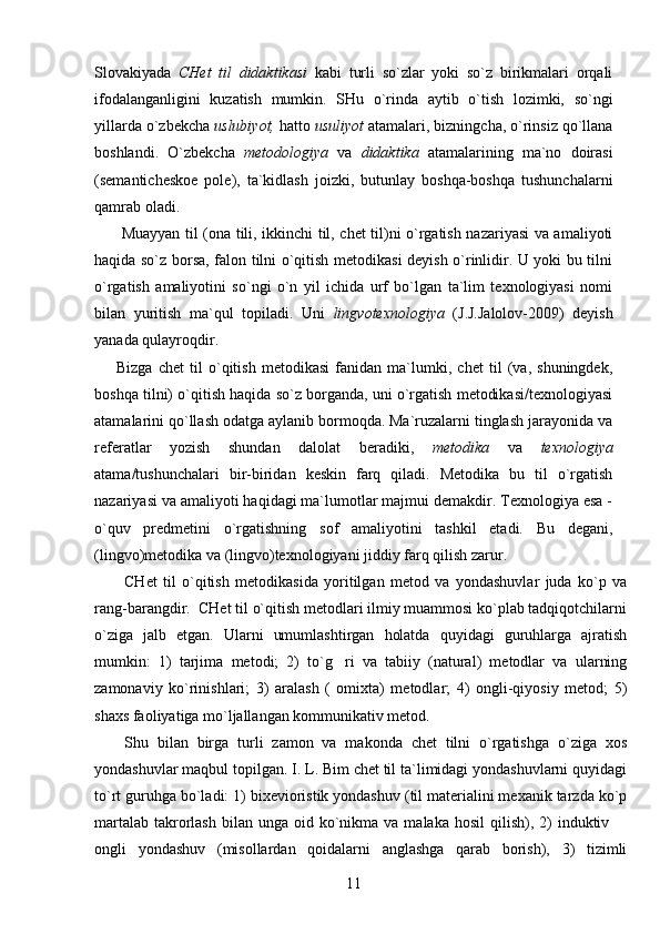 Slovakiyada   CHet   til   didaktikasi   kabi   turli   so`zlar   yoki   so`z   birikmalari   orqali
ifodalanganligini   kuzatish   mumkin.   SHu   o`rinda   aytib   o`tish   lozimki,   so`ngi
yillarda o`zbekcha  uslubiyot,  hatto  usuliyot  atamalari, bizningcha, o`rinsiz qo`llana
boshlandi.   O`zbekcha   metodologiya   va   didaktika   atamalarining   ma`no   doirasi
(semanticheskoe   pole),   ta`kidlash   joizki,   butunlay   boshqa-boshqa   tushunchalarni
qamrab oladi.
  Muayyan til (ona tili, ikkinchi til, chet til)ni o`rgatish nazariyasi va amaliyoti
haqida so`z borsa, falon tilni o`qitish metodikasi deyish o`rinlidir. U yoki bu tilni
o`rgatish   amaliyotini   so`ngi   o`n   yil   ichida   urf   bo`lgan   ta`lim   texnologiyasi   nomi
bilan   yuritish   ma`qul   topiladi.   Uni   lingvotexnologiya   (J.J.Jalolov-2009)   deyish
yanada qulayroqdir.
Bizga   chet   til   o`qitish   metodikasi   fanidan   ma`lumki,   chet   til   (va,   shuningdek,
boshqa tilni) o`qitish haqida so`z borganda, uni o`rgatish metodikasi/texnologiyasi
atamalarini qo`llash odatga aylanib bormoqda. Ma`ruzalarni tinglash jarayonida va
referatlar   yozish   shundan   dalolat   beradik i ,   metodika   va   texnologiya
atama/tushunchalari   bir-biridan   keskin   farq   qiladi.   Metodika   bu   til   o`rgatish
nazariyasi va amaliyoti haqidagi ma`lumotlar majmui demakdir. Texnologiya esa -
o`quv   predmetini   o`rgatishning   sof   amaliyotini   tashkil   etadi.   Bu   degani,
(lingvo)metodika va (lingvo)texnologiyani jiddiy farq qilish zarur. 
CHet   til   o`qitish   metodikasida   yoritilgan   metod   va   yondashuvlar   juda   ko`p   va
rang-barangdir.  CHet til o`qitish metodlari ilmiy muammosi ko`plab tadqiqotchilarni
o`ziga   jalb   etgan.   Ularni   umumlashtirgan   holatda   quyidagi   guruhlarga   ajratish
mumkin:   1)   tarjima   metodi;   2)   to`g ri   va   tabiiy   (natural)   metodlar   va   ularning
zamonaviy   ko`rinishlari;   3)   aralash   (   omixta)   metodlar;   4)   ongli-qiyosiy   metod;   5)
shaxs faoliyatiga mo`ljallangan kommunikativ metod.
S h u   bilan   birga   turli   zamon   va   makonda   chet   tilni   o`rgatishga   o`ziga   xos
yondashuvlar maqbul topilgan. I. L. Bim chet til ta`limidagi yondashuvlarni quyidagi
to`rt guruhga bo`ladi: 1) bixevioristik yondashuv (til materialini mexanik tarzda ko`p
martalab  takrorlash  bilan  unga  oid ko`nikma  va  malaka  hosil  qilish),  2)   induktiv 	

ongli   yondashuv   (misollardan   qoidalarni   anglashga   qarab   borish),   3)   tizimli
11 