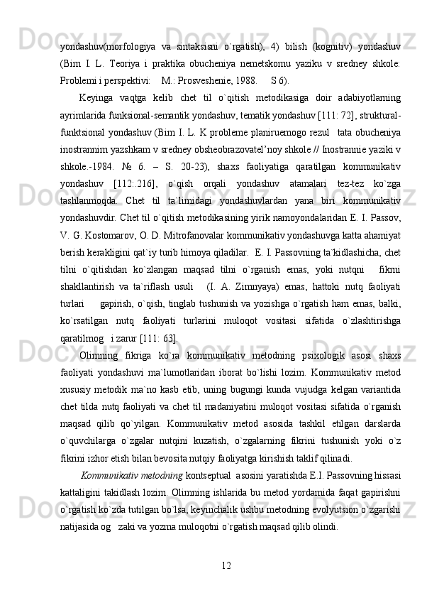 yondashuv(morfologiya   va   sintaksisni   o`rgatish),   4)   bilish   (kognitiv)   yondashuv
(Bim   I.   L.   Teoriya   i   praktika   obucheniya   nemetskomu   yaziku   v   sredney   shkole:
Problemi i perspektivi:  M.: Prosveshenie, 1988.   S 6). 
Keyinga   vaqtga   kelib   chet   til   o`qitish   metodikasiga   doir   adabiyotlarning
ayrimlarida funksional-semantik yondashuv, tematik yondashuv [111: 72], struktural-
funktsional  yondashuv (Bim  I. L. K probleme planiruemogo rezul tata obucheniya	

inostrannim yazshkam v sredney obsheobrazovatel’noy shkole // Inostrannie yaziki v
shkole.-1984.   №   6.   –   S.   20-23),   shaxs   faoliyatiga   qaratilgan   kommunikativ
yondashuv   [112:.216],   o`qish   orqali   yondashuv   atamalari   tez-tez   ko`zga
tashlanmoqda.   C h et   til   ta`limidagi   yondashuvlardan   yana   biri   kommunikativ
yondashuvdir. Chet til o`qitish metodikasining yirik namoyondalaridan E. I. Passov,
V. G. Kostomarov, O. D. Mitrofanovalar kommunikativ yondashuvga katta ahamiyat
berish kerakligini qat`iy turib himoya qiladilar.  E. I. Passovning ta`kidlashicha, chet
tilni   o`qitishdan   ko`zlangan   maqsad   tilni   o`rganish   emas,   yoki   nutqni   fikrni	

shakllantirish   va   ta`riflash   usuli   (I.   A.   Zimnyaya)   emas,   hattoki   nutq   faoliyati	

turlari     gapirish,   o`qish,   tinglab  tushunish   va  yozishga   o`rgatish  ham  emas,  balki,	

ko`rsatilgan   nutq   faoliyati   turlarini   muloqot   vositasi   sifatida   o`zlashtirishga
qaratilmog i zarur [111: 63]. 	

Olimning   fikriga   ko`ra   kommunikativ   metodning   psixologik   asosi   shaxs
faoliyati   yondashuvi   ma`lumotlaridan   iborat   bo`lishi   lozim.   Kommunikativ   metod
xususiy   metodik   ma`no   kasb   etib,   uning   bugungi   kunda   vujudga   kelgan   variantida
chet   tilda   nutq   faoliyati   va   chet   til   madaniyatini   muloqot   vositasi   sifatida   o`rganish
maqsad   qilib   qo`yilgan.   Kommunikativ   metod   asosida   tashkil   etilgan   darslarda
o`quvchilarga   o`zgalar   nutqini   kuzatish,   o`zgalarning   fikrini   tushunish   yoki   o`z
fikrini izhor etish bilan bevosita nutqiy faoliyatga kirishish taklif qilinadi.
Kommunikativ metodning  kontseptual  asosini yaratishda E.I. Passovning hissasi
kattaligini takidlash lozim. Olimning ishlarida bu metod yordamida faqat gapirishni
o`rgatish ko`zda tutilgan bo`lsa, keyinchalik ushbu metodning evolyutsion o`zgarishi
natijasida og zaki va yozma muloqotni o`rgatish maqsad qilib olindi.	

12 