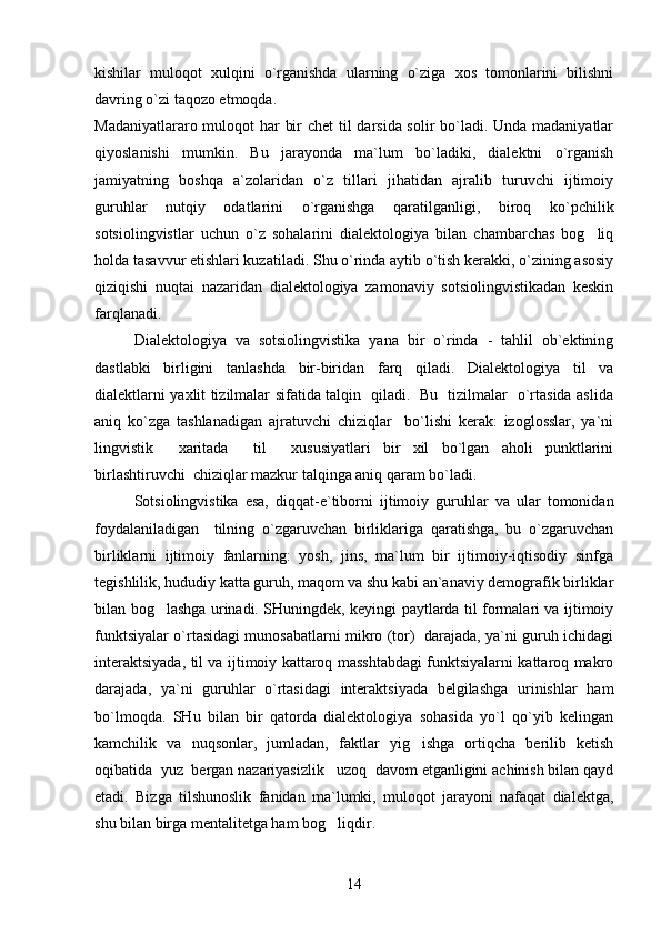 kishilar   muloqot   xulqini   o`rganishda   ularning   o`ziga   xos   tomonlarini   bilishni
davring o`zi taqozo etmoqda.
Madaniyatlararo muloqot har bir  chet  til  darsida solir  bo`ladi. Unda madaniyatlar
qiyoslanishi   mumkin.   Bu   jarayonda   ma`lum   bo`ladiki,   dialektni   o`rganish
jamiyatning   boshqa   a`zolaridan   o`z   tillari   jihatidan   ajralib   turuvchi   ijtimoiy
guruhlar   nutqiy   odatlarini   o`rganishga   qaratilganligi,   biroq   ko`pchilik
sotsiolingvistlar   uchun   o`z   sohalarini   dialektologiya   bilan   chambarchas   bog liq
holda tasavvur etishlari kuzatiladi. Shu o`rinda aytib o`tish kerakki, o`zining asosiy
qiziqishi   nuqtai   nazaridan   dialektologiya   zamonaviy   sotsiolingvistikadan   keskin
farqlanadi. 
Dialektologiya   va   sotsiolingvistika   yana   bir   o`rinda   -   tahlil   ob`ektining
dastlabki   birligini   tanlashda   bir-biridan   farq   qiladi.   Dialektologiya   til   va
dialektlarni yaxlit tizilmalar sifatida talqin   qiladi.   Bu   tizilmalar   o`rtasida aslida
aniq   ko`zga   tashlanadigan   ajratuvchi   chiziqlar     bo`lishi   kerak:   izoglosslar,   ya`ni
lingvistik     xaritada     til     xususiyatlari   bir   xil   bo`lgan   aholi   punktlarini
birlashtiruvchi  chiziqlar mazkur talqinga aniq qaram bo`ladi.
Sotsiolingvistika   esa,   diqqat-e`tiborni   ijtimoiy   guruhlar   va   ular   tomonidan
foydalaniladigan     tilning   o`zgaruvchan   birliklariga   qaratishga,   bu   o`zgaruvchan
birliklarni   ijtimoiy   fanlarning:   yosh,   jins,   ma`lum   bir   ijtimoiy-iqtisodiy   sinfga
tegishlilik, hududiy katta guruh, maqom va shu kabi an`anaviy demografik birliklar
bilan bog lashga urinadi. SHuningdek, keyingi paytlarda til formalari va ijtimoiy	

funktsiyalar o`rtasidagi munosabatlarni mikro (tor)   darajada, ya`ni guruh ichidagi
interaktsiyada, til va ijtimoiy kattaroq masshtabdagi funktsiyalarni kattaroq makro
darajada,   ya`ni   guruhlar   o`rtasidagi   interaktsiyada   belgilashga   urinishlar   ham
bo`lmoqda.   SHu   bilan   bir   qatorda   dialektologiya   sohasida   yo`l   qo`yib   kelingan
kamchilik   va   nuqsonlar,   jumladan,   faktlar   yig ishga   ortiqcha   berilib   ketish	

oqibatida  yuz  bergan nazariyasizlik   uzoq  davom etganligini achinish bilan qayd
etadi.   Bizga   tilshunoslik   fanidan   ma`lumki,   muloqot   jarayoni   nafaqat   dialektga,
shu bilan birga mentalitetga ham bog liqdir. 	

14 