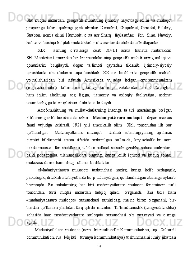 Shu   nuqtai   nazardan,   geografik   muhitning   ijtimoiy   hayotdagi   rolini   va   muloqot
jarayoniga   ta`siri   qadimgi   grek   olimlari   Demokrit,   Gippokrat,   Geradot,   Polibiy,
Strabon,   nemis   olimi   Humbolt,   o`rta   asr   Sharq     faylasuflari     ibn     Sino,   Navoiy,
Bobur va boshqa ko`plab mutafakkirlar o`z asarlarida alohida ta`kidlaganlar.
XIX     asrning   o`rtalariga   kelib,   XVIII   asrda   fransuz   mutafakkiri
SH. Monteske tomonidan har bir mamlakatning geografik muhiti uning axloqi va
qonunlarini   belgilaydi,   degan   ta`limoti   qaytadan   tiklanib,   ijtimoiy-siyosiy
qarashlarda   o`z   ifodasini   topa   boshladi.   XX   asr   boshlarida   geografik   maktab
yo`nalishlaridan   biri   sifatida   Amerikada   vujudga   kelgan   environmentalizm
(inglizcha-muhit)     ta`limotining   ko`zga   ko`ringan   vakilaridan   biri   E.   Xatington
ham   iqlim   aholining   sog ligiga,   jismoniy   va   axloqiy   faoliyatiga,   mehnat
unumdorligiga ta’sir qilishini alohida ta`kidlaydi.
Atrof-muhitning   va   millat-elatlarning   insonga   ta`siri   masalasiga   bo`lgan
e`tiborning ortib borishi  asta-sekin 	
 Madaniyatlararo muloqot  degan maxsus	
fanni   vujudga   keltiradi.   1921   yili   amerikalik   olim     Xoll   tomonidan   ilk   bor
qo`llanilgan   Madaniyatlararo   muloqot   dastlab   sotsiologiyaning   ajralmas	
 
qismini   bildiruvchi   atama   sifatida   tushunilgan   bo`lsa-da,   keyinchalik   bu   nom
ostida   maxsus     fan   shakllanib,   u   bilan   nafaqat   sotsiolingvistika   sohasi   xodimlari,
balki   pedagogika,   tilshunoslik   va   bugungi   kunga   kelib   iqtisod   va   huquq   sohasi
mutaxassislarini ham  shug ullana  boshladilar.	
  
  «Madaniyatlararo   muloqot»   tushunchasi   hozirgi   kunga   kelib   pedagogik,
psixologik, didaktik adabiyotlarda ko`p uchraydigan, qo`llaniladigan atamaga aylanib
bormoqda.   Bu   sohalarning   har   biri   madaniyatlararo   muloqot   fenomineni   turli
tomondan,   turli   nuqtai   nazardan   tadqiq   qiladi,   o`rganadi.   Shu   bois   ham
«madaniyatlararo   muloqot»   tushunchasi   zaminidagi   ma`no   biroz   o`zgarishi,   bir-
biridan  qo`llanish  jihatidan  farq  qilishi  mumkin.  Ta`limshunoslik  (Lingvodidaktika)
sohasida   ham   «madaniyatlararo   muloqot»   tushunchasi   o`z   xususiyati   va   o`rniga
egadir.
Madaniyatlalaro   muloqot   (nem.   Interkulturelle   Kommunikation,   ing.   Culturell
communikation, rus. Mejkul turnaya kommunikatsiya) tushunchasini ilmiy jihatdan

15 