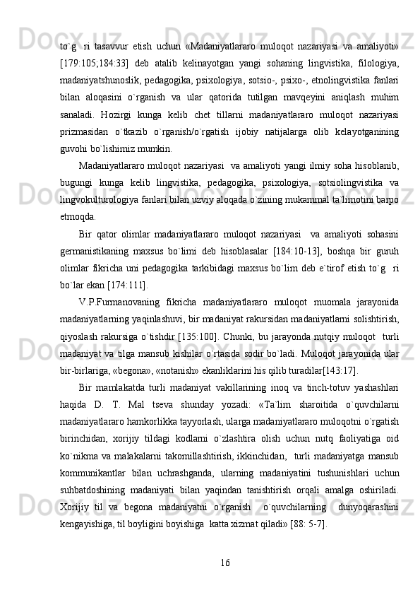 to`g ri   tasavvur   etish   uchun   «Madaniyatlararo   muloqot   nazariyasi   va   amaliyoti»
[179:105;184:33]   deb   atalib   kelinayotgan   yangi   sohaning   lingvistika,   filologiya,
madaniyatshunoslik, pedagogika, psixologiya, sotsio-, psixo-, etnolingvistika fanlari
bilan   aloqasini   o`rganish   va   ular   qatorida   tutilgan   mavqeyini   aniqlash   muhim
sanaladi.   Hozirgi   kunga   kelib   chet   tillarni   madaniyatlararo   muloqot   nazariyasi
prizmasidan   o`tkazib   o`rganish/o`rgatish   ijobiy   natijalarga   olib   kelayotganining
guvohi bo`lishimiz mumkin. 
Madaniyatlararo muloqot nazariyasi    va amaliyoti  yangi  ilmiy soha hisoblanib,
bugungi   kunga   kelib   lingvistika,   pedagogika,   psixologiya,   sotsiolingvistika   va
lingvokulturologiya fanlari bilan uzviy aloqada o`zining mukammal ta`limotini barpo
etmoqda.
Bir   qator   olimlar   madaniyatlararo   muloqot   nazariyasi     va   amaliyoti   sohasini
germanistikaning   maxsus   bo`limi   deb   hisoblasalar   [184:10-13],   boshqa   bir   guruh
olimlar   fikricha   uni   pedagogika   tarkibidagi   maxsus   bo`lim   deb   e`tirof   etish   to`g ri	

bo`lar ekan [174:111]. 
V.P.Furmanovaning   fikricha   madaniyatlararo   muloqot   muomala   jarayonida
madaniyatlarning yaqinlashuvi, bir madaniyat rakursidan madaniyatlarni solishtirish,
qiyoslash  rakursiga  o`tishdir   [135:100]. C h unki, bu  jarayonda  nutqiy  muloqot    turli
madaniyat   va tilga  mansub  kishilar  o`rtasida   sodir  bo`ladi. Muloqot   jarayonida ular
bir-birlariga, «begona», «notanish» ekanliklarini his qilib turadilar[143:17]. 
Bir   mamlakatda   turli   madaniyat   vakillarining   inoq   va   tinch-totuv   yashashlari
haqida   D.   T.   Mal tseva   shunday   yozadi:   «Ta`lim   sharoitida   o`quvchilarni	

madaniyatlararo hamkorlikka tayyorlash, ularga madaniyatlararo muloqotni o`rgatish
birinchidan,   xorijiy   tildagi   kodlarni   o`zlashtira   olish   uchun   nutq   faoliyatiga   oid
ko`nikma   va   malakalarni   takomillashtirish,   ikkinchidan,     turli   madaniyatga   mansub
kommunikantlar   bilan   uchrashganda,   ularning   madaniyatini   tushunishlari   uchun
suhbatdoshining   madaniyati   bilan   yaqindan   tanishtirish   orqali   amalga   oshiriladi.
Xorijiy   til   va   begona   madaniyatni   o`rganish     o`quvchilarning     dunyoqarashini
kengayishiga, til boyligini boyishiga  katta xizmat qiladi» [88: 5-7].
16 