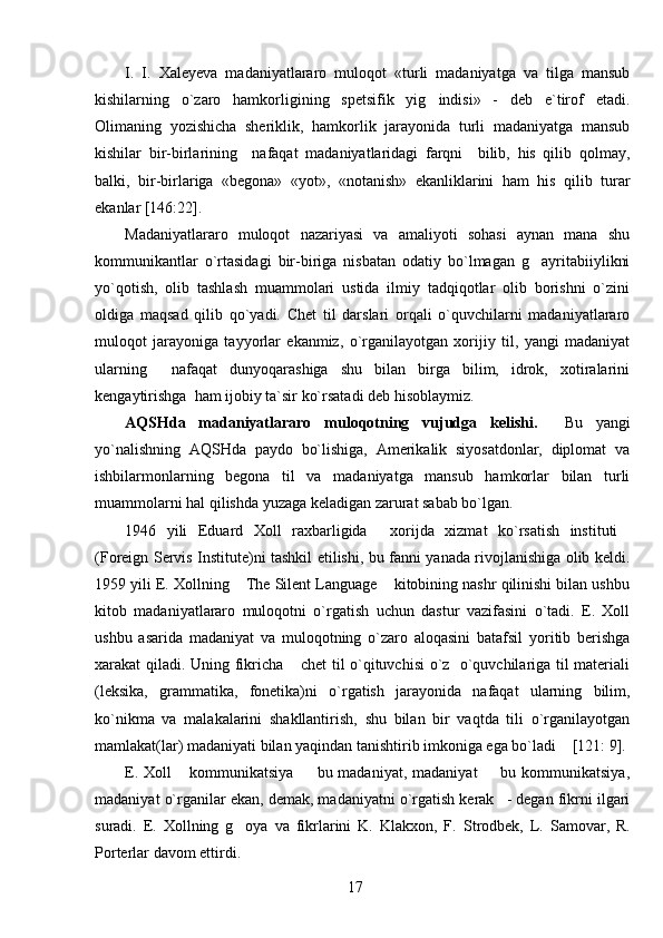 I.   I.   Xaleyeva   madaniyatlararo   muloqot   «turli   madaniyatga   va   tilga   mansub
kishilarning   o`zaro   hamkorligining   spetsifik   yig indisi»   -   deb   e`tirof   etadi.
Olimaning   yozishicha   sheriklik,   hamkorlik   jarayonida   turli   madaniyatga   mansub
kishilar   bir-birlarining     nafaqat   madaniyatlaridagi   farqni     bilib,   his   qilib   qolmay,
balki,   bir-birlariga   «begona»   «yot»,   «notanish»   ekanliklarini   ham   his   qilib   turar
ekanlar [146:22]. 
Madaniyatlararo   muloqot   nazariyasi   va   amaliyoti   sohasi   aynan   mana   shu
kommunikantlar   o`rtasidagi   bir-biriga   nisbatan   odatiy   bo`lmagan   g ayritabiiylikni	

yo`qotish,   olib   tashlash   muammolari   ustida   ilmiy   tadqiqotlar   olib   borishni   o`zini
oldiga   maqsad   qilib   qo`yadi.   Chet   til   darslari   orqali   o`quvchilarni   madaniyatlararo
muloqot   jarayoniga   tayyorlar   ekanmiz,   o`rganilayotgan   xorijiy   til,   yangi   madaniyat
ularning     nafaqat   dunyoqarashiga   shu   bilan   birga   bilim,   idrok,   xotiralarini
kengaytirishga  ham ijobiy ta`sir ko`rsatadi deb hisoblaymiz. 
AQSHda   madaniyatlararo   muloqotning   vujudga   kelishi.     Bu   yangi
yo`nalishning   AQSHda   paydo   bo`lishiga,   Amerikalik   siyosatdonlar,   diplomat   va
ishbilarmonlarning   begona   til   va   madaniyatga   mansub   hamkorlar   bilan   turli
muammolarni hal qilishda yuzaga keladigan zarurat sabab bo`lgan.
1946   yili   E duard   Xoll   raxbarligida   xorijda   xizmat   ko`rsatish   instituti	
 
(Foreign Servis Institute)ni tashkil etilishi, bu fanni yanada rivojlanishiga olib keldi.
1959 yili E. Xollning  The Silent Language  kitobining nashr qilinishi bilan ushbu	
 
kitob   madaniyatlararo   muloqotni   o`rgatish   uchun   dastur   vazifasini   o`tadi.   E.   Xoll
ushbu   asarida   madaniyat   va   muloqotning   o`zaro   aloqasini   batafsil   yoritib   berishga
xarakat qiladi. Uning fikricha  chet til o`qituvchisi o`z   o`quvchilariga til materiali	

(leksika,   grammatika,   fonetika)ni   o`rgatish   jarayonida   nafaqat   ularning   bilim,
ko`nikma   va   malakalarini   shakllantirish,   shu   bilan   bir   vaqtda   tili   o`rganilayotgan
mamlakat(lar) madaniyati bilan yaqindan tanishtirib imkoniga ega bo`ladi  [121: 9].	

E.  Xoll   kommunikatsiya     bu madaniyat,  madaniyat    bu  kommunikatsiya,	
  
madaniyat o`rganilar ekan, demak, madaniyatni o`rgatish kerak - degan fikrni ilgari	

suradi.   E.   Xollning   g oya   va   fikrlarini   K.   Klakxon,   F.	
   Strodbek,   L.   Samovar,   R.
Porterlar davom ettirdi. 
17 