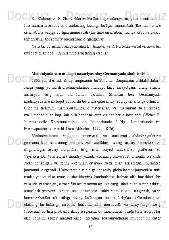 K.   Klakxon   va   F.   Strodbeklar   individlarning   madaniyatini,   ya`ni   inson   tabiati
(the   human   orientation),   insonlarning   tabiatga   bo`lgan   munosabati   (the   man-nature
orientation), vaqtga bo`lgan munosabati (the time orientation) hamda aktiv va passiv
tomonlarini (the activity orientation) o`rganganlar.
Y a na bir yo`nalish namoyondalari L.   Samovar va R.   Porterlar verbal va noverbal
muloqot bilan bog liq muammolarni tadqiq etadilar.
Madaniyatlararo muloqot nazariyasining Germaniyada shakllanishi.
1966   yili   Berlinda   ilmiy   simpozium   bo`lib   o`tdi.   Simpozium   tashkilotchilari,
fanga   yangi   yo`nalish   madaniyatlararo   muloqot   kirib   kelayotgani,   uning   amaliy
ahamiyati   to`g risida   ma lumot   berdilar.   Shundan   beri   Germaniyada
 
madaniyatlararo muloqot yo`nalishi bo`yicha qator ilmiy tadqiqotlar amalga oshirildi.
Chet   til   ta`limini   mamlakatshunoslik   materiallari   va   madaniyat   to`g risidagi	

ma`lumotlar   bilan   bog lab   olib   borishga   katta   e`tibor   berila   boshlandi   (Weber   H.	

Interkulturelle   Kommunikation   und   Landeskunde   /   Hg.:   Landeskunde   im
Fremdsprachenunterricht. Ders. München, 1979,  S 26). 	

Madaniyatlararo   muloqot   nazariyasi   va   amaliyoti   «Madaniyatlararo
germanistika»   sohasining   maqsad   va   vazifalari,   uning   asosiy   mazmuni   va
o`rganadigan   asosiy   masalalari   to`g risida   Bayrot   universiteti   professori   A.	

Viyrlaxer   (A.   Wierlacher)   shunday   yozadi:   «Bizning   universitet,   insonlar   o`rtasida
sodir   bo`ladigan   va   sehrli   «kommunikatsiya»   so`zi   bilan   ataladigan,   murakkab
jarayonni   o`rganadi.   Universitet   o`z   oldiga   iqtisodiy   globallashuv   jarayonida   turli
madaniyat   va   tilga   mansub   sheriklarning   hamkorlikda   faoliyat   olib   borishlari,   bir
zaminda yashashlari, o`zaro fikrlari, tasavvurlari, his-tuyg ulari bilan o`rtoqlashish,	

almashish   jarayoni,   hamda   ular   o`rtasidagi   ijobiy   munosabatni   o`rganish,   ya`ni
kommunikantlar   o`rtasidagi   odatiy   bo`lmagan   holatni   belgilash   (Fremdheit)   va
ularning   bir-birlariga   nisbatan   hushmuomala,   muruvvatli   va   diniy   bag rikeng	

(Tolerant)   bo`lish   jihatlarini   ilmiy  o`rganish,   bu   muammolar   ustida   turli   tadqiqotlar
olib   borishni   asosiy   maqsad   qilib     qo`ygan.   Madaniyatlararo   muloqot   bir   qator
18 