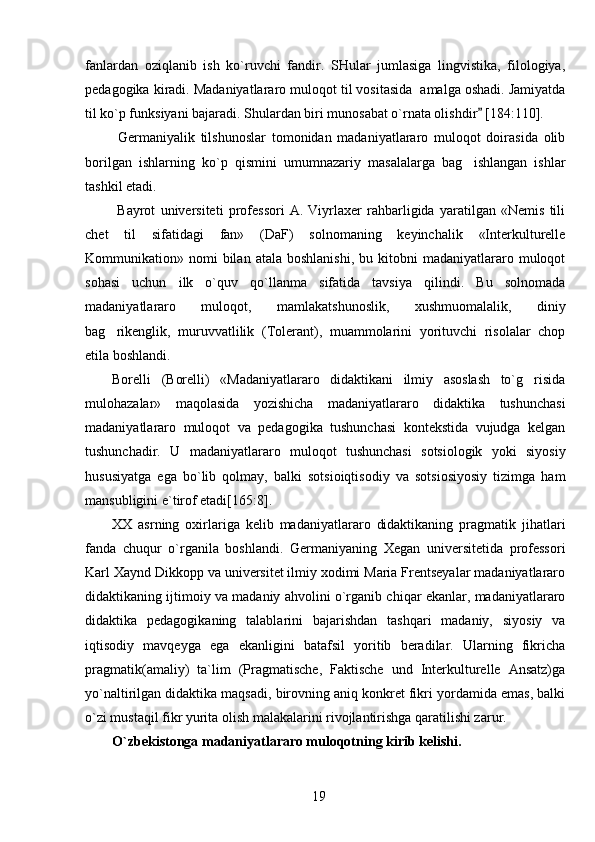 fanlardan   oziqlanib   ish   ko`ruvchi   fandir.   SHular   jumlasiga   lingvistika,   filologiya,
pedagogika kiradi. Madaniyatlararo muloqot til vositasida  amalga oshadi. Jamiyatda
til ko`p funksiyani bajaradi. Shulardan biri munosabat o`rnata olishdir  [184:110]. 
  Germaniyalik   tilshunoslar   tomonidan   madaniyatlararo   muloqot   doirasida   olib
borilgan   ishlarning   ko`p   qismini   umumnazariy   masalalarga   bag ishlangan   ishlar	

tashkil etadi.
  Bayrot   universiteti   professori   A.   Viyrlaxer   rahbarligida   yaratilgan   «Nemis   tili
chet   til   sifatidagi   fan»   (DaF)   solnomaning   keyinchalik   «Interkulturelle
Kommunikation»  nomi  bilan  atala   boshlanishi,   bu  kitobni  madaniyatlararo  muloqot
sohasi   uchun   ilk   o`quv   qo`llanma   sifatida   tavsiya   qilindi.   Bu   solnomada
madaniyatlararo   muloqot,   mamlakatshunoslik,   xushmuomalalik,   diniy
bag rikenglik,   muruvvatlilik   (Tolerant),   muammolarini   yorituvchi   risolalar   chop	

etila boshlandi. 
Borelli   (Borelli)   «Madaniyatlararo   didaktikani   ilmiy   asoslash   to`g risida	

mulohazalar»   maqolasida   yozishicha   madaniyatlararo   didaktika   tushunchasi
madaniyatlararo   muloqot   va   pedagogika   tushunchasi   kontekstida   vujudga   kelgan
tushunchadir.   U   madaniyatlararo   muloqot   tushunchasi   sotsiologik   yoki   siyosiy
hususiyatga   ega   bo`lib   qolmay,   balki   sotsioiqtisodiy   va   sotsiosiyosiy   tizimga   ham
mansubligini e`tirof etadi[165:8].
XX   asrning   oxirlariga   kelib   madaniyatlararo   didaktikaning   pragmatik   jihatlari
fanda   chuqur   o`rganila   boshlandi.   Germaniyaning   Xegan   universitetida   professori
Karl Xaynd Dikkopp va universitet ilmiy xodimi Maria Frentseyalar madaniyatlararo
didaktikaning ijtimoiy va madaniy ahvolini o`rganib chiqar ekanlar, madaniyatlararo
didaktika   pedagogikaning   talablarini   bajarishdan   tashqari   madaniy,   siyosiy   va
iqtisodiy   mavqeyga   ega   ekanligini   batafsil   yoritib   beradilar.   Ularning   fikricha
pragmatik(amaliy)   ta`lim   (Pragmatische,   Faktische   und   Interkulturelle   Ansatz)ga
yo`naltirilgan didaktika maqsadi, birovning aniq konkret fikri yordamida emas, balki
o`zi mustaqil fikr yurita olish malakalarini rivojlantirishga qaratilishi zarur. 
O`zbekistonga madaniyatlararo muloqotning kirib kelishi.
19 