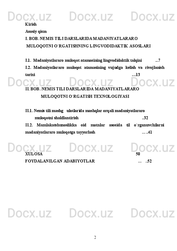 Kirish
Asosiy  q ism
I. BOB. NEMIS TILI DARSLARIDA MADANIYATLARARO 
 MULOQOTNI O`RGATISHNING LINGVODIDAKTIK ASOSLARI
I.1.  Madaniyatlararo muloqot atamasining lingvodidaktik talqini ...7
I.2.   Madaniyatlararo   muloqot   atamasining   vujudga   kelish   va   rivojlanish
tarixi ....13	

II. BOB. NEMIS TILI DARSLARIDA MADANIYATLARARO 
               MULOQOTNI O`RGATISH TEXNOLOGIYASI
II.1. Nemis tili mashg ulotlarida mashqlar orqali madaniyatlararo 	

         muloqotni shakllantirish ..32	

II.2.   Mamlakatshunoslikka   oid   matnlar   asosida   til   o`rganuvchilarni
madaniyatlararo muloqotga tayyorlash …..41	

XULOSA 50	

FOYDALANILGAN ADABIYOTLAR … ..52	
 
2 