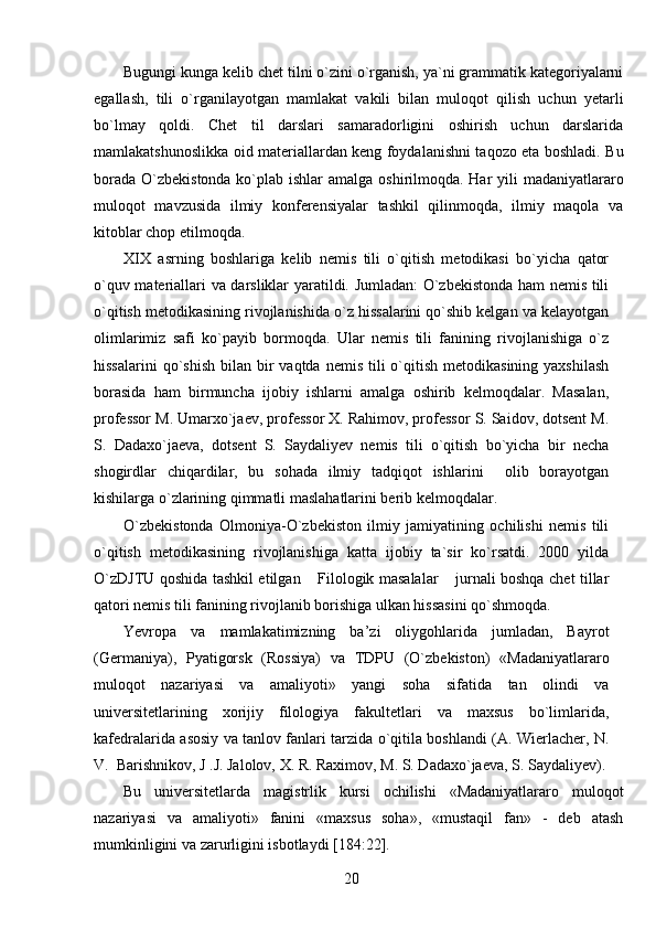 Bugungi kunga kelib chet tilni o`zini o`rganish, ya`ni grammatik kategoriyalarni
egallash,   tili   o`rganilayotgan   mamlakat   vakili   bilan   muloqot   qilish   uchun   yetarli
bo`lmay   qoldi.   Chet   til   darslari   samaradorligini   oshirish   uchun   darslarida
mamlakatshunoslikka oid materiallardan keng foydalanishni taqozo eta boshladi. Bu
borada O`zbekistonda ko`plab ishlar  amalga oshirilmoqda. Har  yili  madaniyatlararo
muloqot   mavzusida   ilmiy   konferensiyalar   tashkil   qilinmoqda,   ilmiy   maqola   va
kitoblar chop etilmoqda.
XIX   asrning   boshlariga   kelib   nemis   tili   o`qitish   metodikasi   bo`yicha   qator
o`quv materiallari va darsliklar yaratildi. Jumladan: O`zbekistonda ham nemis tili
o`qitish metodikasining rivojlanishida o`z hissalarini qo`shib kelgan va kelayotgan
olimlarimiz   safi   ko`payib   bormoqda.   Ular   nemis   tili   fanining   rivojlanishiga   o`z
hissalarini   qo`shish   bilan bir  vaqtda  nemis  tili  o`qitish  metodikasining  yaxshilash
borasida   ham   birmuncha   ijobiy   ishlarni   amalga   oshirib   kelmoqdalar.   Masalan,
professor M. Umarxo`jaev, professor X. Rahimov, professor S. Saidov, dotsent M.
S.   Dadaxo`jaeva,   dotsent   S.   Saydaliyev   nemis   tili   o`qitish   bo`yicha   bir   necha
shogirdlar   chiqardilar,   bu   sohada   ilmiy   tadqiqot   ishlarini     olib   borayotgan
kishilarga o`zlarining qimmatli maslahatlarini berib kelmoqdalar.
          O`zbekistonda   Olmoniya-O`zbekiston   ilmiy   jamiyatining   ochilishi   nemis   tili
o`qitish   metodikasining   rivojlanishiga   katta   ijobiy   ta`sir   ko`rsatdi.   2000   yilda
O`zDJTU qoshida tashkil etilgan  Filologik masalalar  jurnali boshqa chet tillar 
qatori nemis tili fanining rivojlanib borishiga ulkan hissasini qo`shmoqda.
Yevropa   va   mamlakatimizning   ba’zi   oliygohlarida   jumladan,   Bayrot
(Germaniya),   Pyatigorsk   (Rossiya)   va   TDPU   (O`zbekiston)   «Madaniyatlararo
muloqot   nazariyasi   va   amaliyoti»   yangi   soha   sifatida   tan   olindi   va
universitetlarining   xorijiy   filologiya   fakultetlari   va   maxsus   bo`limlarida,
kafedralarida asosiy va tanlov fanlari tarzida o`qitila boshlandi (A. Wierlacher, N.
V.  Barishnikov, J .J. Jalolov, X. R. Raximov, M. S. Dadaxo`jaeva, S. Saydaliyev).
Bu   universitetlarda   magistrlik   kursi   ochilishi   «Madaniyatlararo   muloqot
nazariyasi   va   amaliyoti»   fanini   «maxsus   soha»,   «mustaqil   fan»   -   deb   atash
mumkinligini va zarurligini isbotlaydi [184:22].
20 