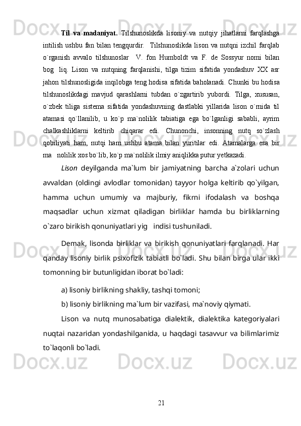 Til   va   madaniyat.   Tilshunoslikda   lisoniy   va   nutqiy   jihatlarni   farqlashga
intilish   ushbu   fan   bilan   tengqurdir.     Tilshunoslikda   lison   va   nutqni   izchil   farqlab
o`rganish   avvalo   tilshunoslar     V.   fon   Humboldt   va   F.   de   Sossyur   nomi   bilan
bog li q.   Lison   va   nutqning   farqlanishi,   tilga   tizim   sifatida   yondashuv   XX   asr
jahon tilshunosligida inqilobga teng hodisa sifatida baholanadi. C h unki bu hodisa
tilshunoslikdagi   mavjud   qarashlarni   tubdan   o`zgartirib   yubordi.   Tilga,   xususan,
o`zbek   tiliga   sistema   sifatida   yondashuvning   dastlabki   yillarida   lison   o`rnida   til
atamasi   qo`llanilib,   u   ko`p   ma`nolilik   tabiatiga   ega   bo`lganligi   sababli,   ayrim
chalkashliklarni   keltirib   chiqarar   edi.   Chunonchi,   insonning   nutq   so`zlash
qobiliyati   ham,   nutqi   ham   ushbu   atama   bilan   yuritilar   edi.   Atamalarga   esa   bir
ma nolilik xos bo`lib, ko`p ma`nolilik ilmiy aniqlikka putur yetkazadi. 

Lison   deyilganda   ma`lum   bir   jamiyatning   barcha   a`zolari   uchun
avvaldan   (oldingi   avlodlar   tomonidan)   tayyor   holga   keltirib   qo`yilgan,
hamma   uchun   umumiy   va   majburiy,   fikrni   ifodalash   va   boshqa
maqsadlar   uchun   xizmat   qiladigan   birliklar   hamda   bu   birliklarning
o`zaro birikish qonuniyatlari yig indisi tushuniladi.	

Demak,   lisonda   birliklar   va   birikish   qonuniyatlari   farqlanadi.   Har
qanday  lisoniy  birlik psixofizik  tabiatli  bo`ladi.   Shu  bilan  birga  ular ikki
tomonning bir butunligidan iborat bo`ladi:
a) lisoniy birlikning shakliy, tashqi tomoni;
b) lisoniy birlikning ma`lum bir vazifasi, ma`noviy qiymati.
Lison   va   nutq   munosabatiga   dialektik,   dialektika   kategoriyalari
nuqtai   nazaridan   yondashilganida,   u   haqdagi   tasavvur   va   bilimlarimiz
to`laqonli bo`ladi.
21 