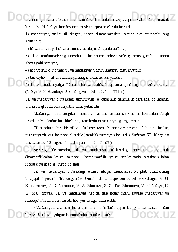 tizimning   o`zaro   o`xshash,   umumiylik     tomonlari   mavjudligini   esdan   chiqarmaslik
kerak. V. N. Teliya bunday umumiylikni quyidagilarda ko`radi:
1)   madaniyat,   xuddi   til   singari,   inson   dunyoqarashini   o`zida   aks   ettiruvchi   ong
shaklidir;
2) til va madaniyat o`zaro munosabatda, muloqotda bo`ladi;
3)   til   va   madaniyatning  subyekti     bu  doimo   individ  yoki   ijtimoiy  guruh     jamoa 
shaxs yoki jamiyat;
4) me`yoriylik (norma) til va madaniyat uchun umumiy xususiyatdir;
5) tarixiylik   til va madaniyatning muxim xususiyatidir;	

6)   til   va   madaniyatga   d i namika   va   statika   qarama-qarshiligi   bir   xilda   xosdir	
 
(Teliya V.N. Russkaya frazeologiya.  M.: 1996.   226 s.).	
 
Til   va   madaniyat   o`rtasidagi   umumiylik,   o`xshashlik   qanchalik   darajada   bo`lmasin,
ularni farqlovchi xususiyatlar ham yetarlidir. 
Madaniyat   ham   belgilar     tizimidir,   ammo   ushbu   sistema   til   tizimidan   farqli
tarzda, o`z-o`zidan tartiblashish, tizimlashish xususiyatiga ega emas.
Til barcha uchun bir xil vazifa bajaruvchi  j a m oaviy  adresatli  hodisa bo`lsa,	
 
madaniyatda esa ko`proq elitarlik (saralik) namoyon bo`ladi ( Safarov SH. Kognitiv
tilshunoslik.  S a ngzor  nashriyoti. 2006. B. 62.).	
 	
Bizning   fikrimizcha,   til   va   madaniyat   o`rtasidagi   munosabat   aynanlik
(izomorflik)dan   ko`ra   ko`proq     hamomorflik,   ya`ni   strukturaviy   o`xshashlikdan
iborat deyish to`g riroq bo`ladi.	

Til   va   madaniyat   o`rtasidagi   o`zaro   aloqa,   munosabat   ko`plab   olimlarning
tadqiqot ob y ekti bo`lib kelgan (V.   Gumboldt, O.   Espersen, E. M. Vereshagin, V.   G.
Kostomarov, T.   D.   Tomaxin, V.   A.   Maslova, S.   G.   Ter–Minasova, V.   N.   Teliya, D.
G.   Mal tsova).   Til   va   madaniyat   haqida   gap   ketar   ekan,   avvalo   madaniyat   va	

muloqot atamalari xususida fikr yuritishga jazm etdik.
«Madaniyat»   atamasi   ko`p   qirrali   va   ta`riflash   qiyin   bo`lgan   tushunchalardan
biridir. U ifodalaydigan tushunchalar miqdori  ko`p. 
23 