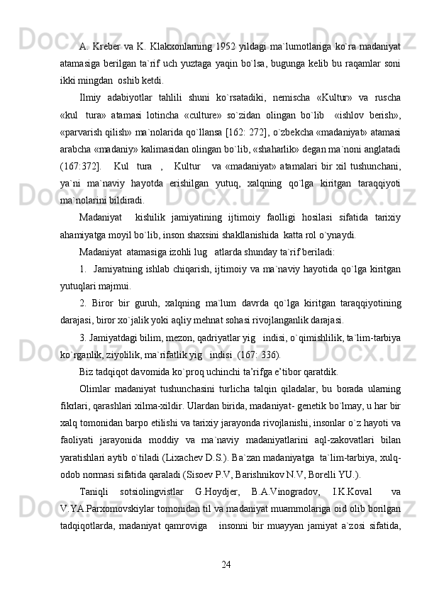 A.  Kreber   va   K.   Klakxonlarning   1952  yildagi   ma`lumotlariga   ko`ra  madaniyat
atamasiga   berilgan  ta`rif  uch  yuztaga   yaqin  bo`lsa,  bugunga  kelib  bu  raqamlar   soni
ikki mingdan  oshib ketdi. 
Ilmiy   adabiyotlar   tahlili   shuni   ko`rsatadiki,   nemischa   «Kultur»   va   ruscha
«kul tura»   atamasi   lotincha   «culture»   so`zidan   olingan   bo`lib     «ishlov   berish»,
«parvarish qilish» ma`nolarida qo`llansa [162: 272], o`zbekcha «madaniyat» atamasi
arabcha «madaniy» kalimasidan olingan bo`lib, «shaharlik» degan ma`noni anglatadi
(167:372].   Kul tura ,   Kultur   va   «madaniyat»   atamalari   bir   xil   tushunchani,	
    
ya`ni   ma`naviy   hayotda   erishilgan   yutuq,   xalqning   qo`lga   kiritgan   taraqqiyoti
ma`nolarini bildiradi.
Madaniyat     kishilik   jamiyatining   ijtimoiy   faolligi   hosilasi   sifatida   tarixiy
ahamiyatga moyil bo`lib, inson shaxsini shakllanishida  katta rol o`ynaydi. 
Madaniyat  atamasiga izohli lug atlarda shunday ta`rif beriladi:  	

1.   Jamiyatning ishlab chiqarish, ijtimoiy va ma`naviy hayotida qo`lga kiritgan
yutuqlari majmui.
2.   Biror   bir   guruh,   xalqning   ma`lum   davrda   qo`lga   kiritgan   taraqqiyotining
darajasi, biror xo`jalik yoki aqliy mehnat sohasi rivojlanganlik darajasi.
3. Jamiyatdagi bilim, mezon, qadriyatlar yig indisi, o`qimishlilik, ta`lim-tarbiya	

ko`rganlik, ziyolilik, ma`rifatlik yig indisi  (167: 336).	

Biz tadqiqot davomida ko`proq uchinchi ta’rifga e’tibor qaratdik.
Olimlar   madaniyat   tushunchasini   turlicha   talqin   qiladalar,   bu   borada   ularning
fikrlari, qarashlari xilma-xildir. Ulardan birida, madaniyat- genetik bo`lmay, u har bir
xalq tomonidan barpo etilishi va tarixiy jarayonda rivojlanishi, insonlar o`z hayoti va
faoliyati   jarayonida   moddiy   va   ma`naviy   madaniyatlarini   aql-zakovatlari   bilan
yaratishlari aytib o`tiladi (Lixachev D.S.). Ba`zan madaniyatga   ta`lim-tarbiya, xulq-
odob normasi sifatida qaraladi (Sisoev P.V, Barishnikov N.V, Borelli YU.). 
Taniqli   sotsiolingvistlar   G.Hoydjer,   B.A.Vinogradov,   I.K.Koval   va	

V.YA.Parxomovskiylar tomonidan til va madaniyat muammolariga oid olib borilgan
tadqiqotlarda,   madaniyat   qamroviga   insonni   bir   muayyan   jamiyat   a`zosi   sifatida,	

24 